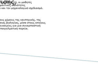 Επίσης,
•Μέσα από τη διαδικασία αυτή, οι μαθητές
αποκτούνσημαντικές ικανότητες
σχετικέςμε τη μηχανολογία και τον μηχανολογικό σχεδιασμό.
•Έρχονται σε επαφή με τους χώρους της ναυπηγικής, της
μηχανολογίαςκαι της θαλάσσιας βιολογίας, μέσα στους οποίους
μπορείνα ανακαλύψουν ευκαιρίες για μια συναρπαστική
ακαδημαϊκήή επαγγελματική πορεία.
 