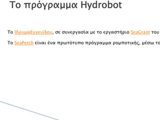 Το ΊδρυμαΕυγενίδου, σε συνεργασία με το
εργαστήριο SeaGrant του Τεχνολογικού Ινστιτούτου
Μασαχουσέτης (MIT), έφερε στην Ελλάδα τοHydrobot, ένα
πρόγραμμα θαλάσσιας ρομποτικής βασισμένο στοSeaPerch.
Το SeaPerch είναι ένα πρωτότυπο πρόγραμμα ρομποτικής,
μέσω του οποίου εκπαιδεύονται οι καθηγητές – και με τη
σειρά τους εκπαιδεύουν τους μαθητές τους – στην κατασκευή
ενός υποβρύχιου ROV ( τηλεκατευθυνόμενου οχήματος). Το
πρόγραμμα, το οποίο ξεκίνησε στο  MITSeaGrant (MITSG),έχει
ως στόχο να κινήσει το ενδιαφέρον  των μαθητών για τις
επιστήμες, την τεχνολογία και τις εφαρμογές τους.
Το πρόγραμμα Hydrobot
 
