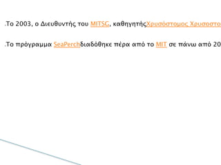 
To 2003, ο Διευθυντής του MITSG, καθηγητήςΧρυσόστομος
Χρυσοστομίδης  και ο εκπαιδευτικός συντονιστής Brandy M.
Wilbur, ανέπτυξαν περαιτέρω την ιδέα αυτή σε ένα “πακέτο” που
δίνει την ευκαιρία σε καθηγητές και σε μαθητές όλων των
ηλικιών να κατασκευάσουν το δικό τους ROV, χρησιμοποιώντας
σωλήνες PVC και άλλα σχετικά οικονομικά και εύκολα
προσβάσιμα υλικά.

Το πρόγραμμα SeaPerchδιαδόθηκε πέρα από το MIT σε πάνω από
200 σχολεία στις ΗΠΑ, καταφέρνοντας μέχρι σήμερα, με την
βοήθεια 2000 καθηγητών και δασκάλων, να εκπαιδεύσει πάνω
από 26.000 μαθητές. Το SeaPerch διαδόθηκε διεθνώς σε άλλες
χώρες, όπως η Κύπρος και η Γαλλία και μέσα από τη συνεργασία
του Ιδρύματος Ευγενίδου με το MITSG, είναι διαθέσιμο και στην
Ελλάδα με τη μορφή του Hydrobot.
 