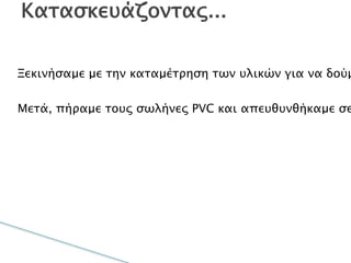 Ξεκινήσαμε με την καταμέτρηση των υλικών για να
δούμε αν έχουμε όλα τα κομμάτια τα οποία ήταν
απαραίτητα για την κατασκευή.
Μετά, πήραμε τους σωλήνες PVC και
απευθυνθήκαμε σε ένα συνεργείο το οποίο περιείχε
τα απαραίτητα εργαλεία για τις κοπές ακριβείας.
Κατασκευάζοντας...
 