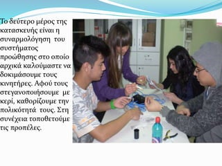 Το δεύτερο μέρος της
κατασκευής είναι η
συναρμολόγηση του
συστήματος
προώθησης στο οποίο
αρχικά καλούμαστε να
δοκιμάσουμε τους
κινητήρες. Αφού τους
στεγανοποιήσουμε με
κερί, καθoρίζουμε την
πολικότητά τους. Στη
συνέχεια τοποθετούμε
τις προπέλες.
 