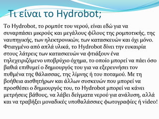 Τι είναι τo Hydrobot;
Τo Hydrobot, τo ρομπότ του νερού, είναι εδώ για να
συναρπάσει μικρούς και μεγάλους φίλους της ρομποτικής, της
ναυπηγικής, των ηλεκτρονικών, των κατασκευών και όχι μόνο.
Φτιαγμένο από απλά υλικά, το Ηydrobot δίνει την ευκαιρία
στους λάτρεις των κατασκευών να φτιάξουν ένα
τηλεχειριζόμενο υποβρύχιο όχημα, το οποίο μπορεί να πάει όσο
βαθιά επιθυμεί ο δημιουργός του για να εξερευνήσει τον
πυθμένα της θάλασσας, της λίμνης ή του ποταμού. Με τη
βοήθεια αισθητήρων και άλλων συσκευών που μπορεί να
προσθέσει ο δημιουργός του, το Hydrobot μπορεί να κάνει
μετρήσεις βάθους, να λάβει δείγματα νερού για ανάλυση, αλλά
και να τραβήξει μοναδικές υποθαλάσσιες φωτογραφίες ή video!
 