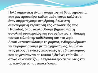 Πολύ σημαντική είναι η συμμετοχική δραστηριότητα
που μας προσφέρει καθώς μαθαίνουμε καλύτερα
όταν συμμετέχουμε στη δράση, όπως στη
συγκεκριμένη περίπτωση της κατασκευής ενός
Hydrobot, όπου ακολουθούμε βήματα για τη
συνολική συναρμολόγηση του οχήματος, τη δοκιμή
του και τελικά την καθέλκυσή του στο νερό.
Αφού κατασκευάσουμε το ρομπότ, ενθαρρυνόμαστε
να πειραματιστούμε με τα οχήματά μας, λαμβάνο-
ντας μέρος σε ειδικές αποστολές ή σε διαγωνισμούς
που οργανώνονται σε τοπικό ή διεθνές επίπεδο, με
στόχο να αναπτύξουμε περισσότερο τις γνώσεις και
τις ικανότητες που αποκτήσαμε.
 