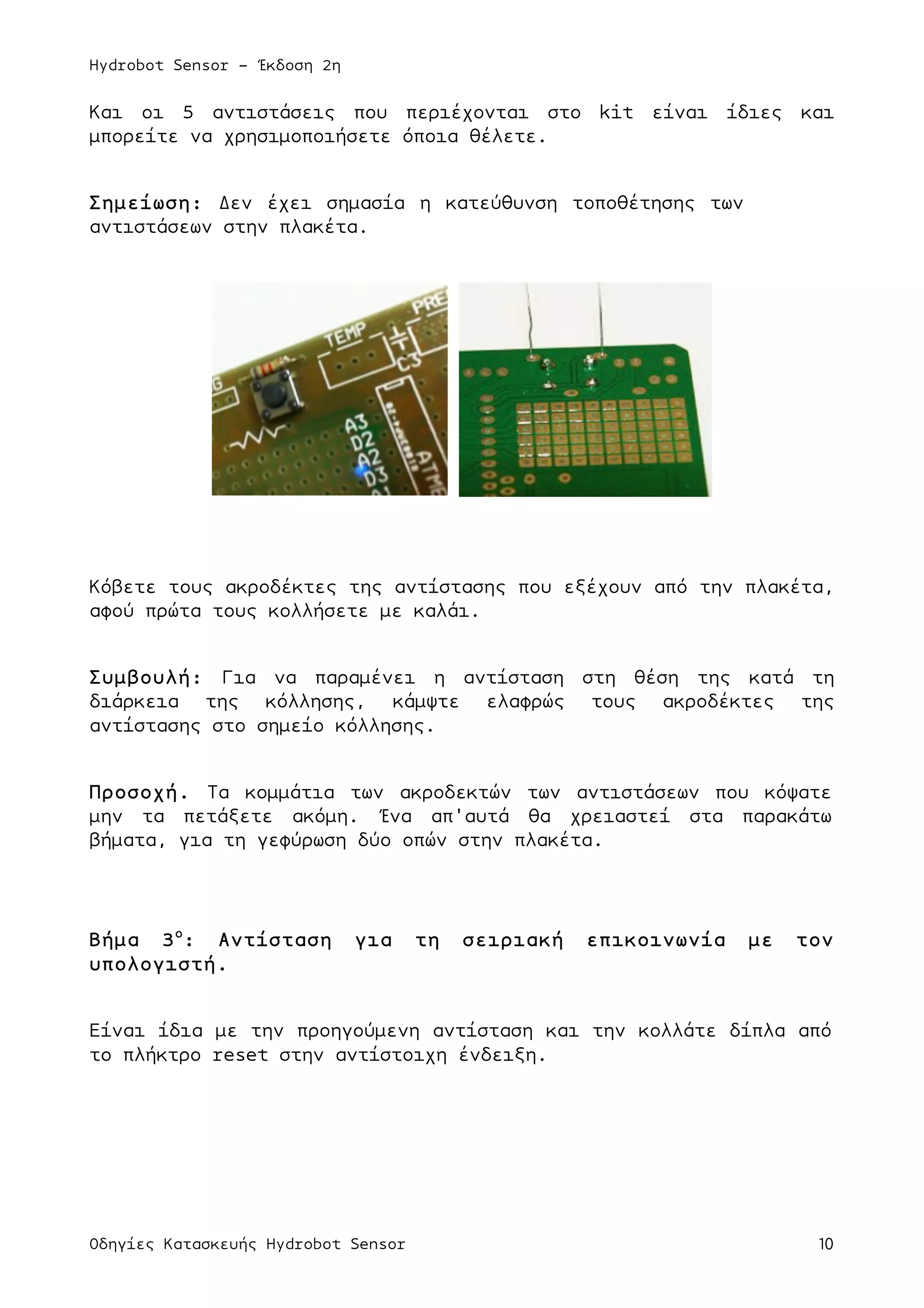 Hydrobot Sensor - Έκδοση 2η
Οδηγίες Κατασκευής Hydrobot Sensor 10
Και οι 5 αντιστάσεις που περιέχονται στο kit είναι ίδιες και
µπορείτε να χρησιµοποιήσετε όποια θέλετε.
Σηµείωση: Δεν έχει σηµασία η κατεύθυνση τοποθέτησης των
αντιστάσεων στην πλακέτα.
Κόβετε τους ακροδέκτες της αντίστασης που εξέχουν από την πλακέτα,
αφού πρώτα τους κολλήσετε µε καλάι.
Συµβουλή: Για να παραµένει η αντίσταση στη θέση της κατά τη
διάρκεια της κόλλησης, κάµψτε ελαφρώς τους ακροδέκτες της
αντίστασης στο σηµείο κόλλησης.
Προσοχή. Τα κοµµάτια των ακροδεκτών των αντιστάσεων που κόψατε
µην τα πετάξετε ακόµη. Ένα απ'αυτά θα χρειαστεί στα παρακάτω
βήµατα, για τη γεφύρωση δύο οπών στην πλακέτα.
Βήµα 3ο
: Αντίσταση για τη σειριακή επικοινωνία µε τον
υπολογιστή.
Είναι ίδια µε την προηγούµενη αντίσταση και την κολλάτε δίπλα από
το πλήκτρο reset στην αντίστοιχη ένδειξη.
 