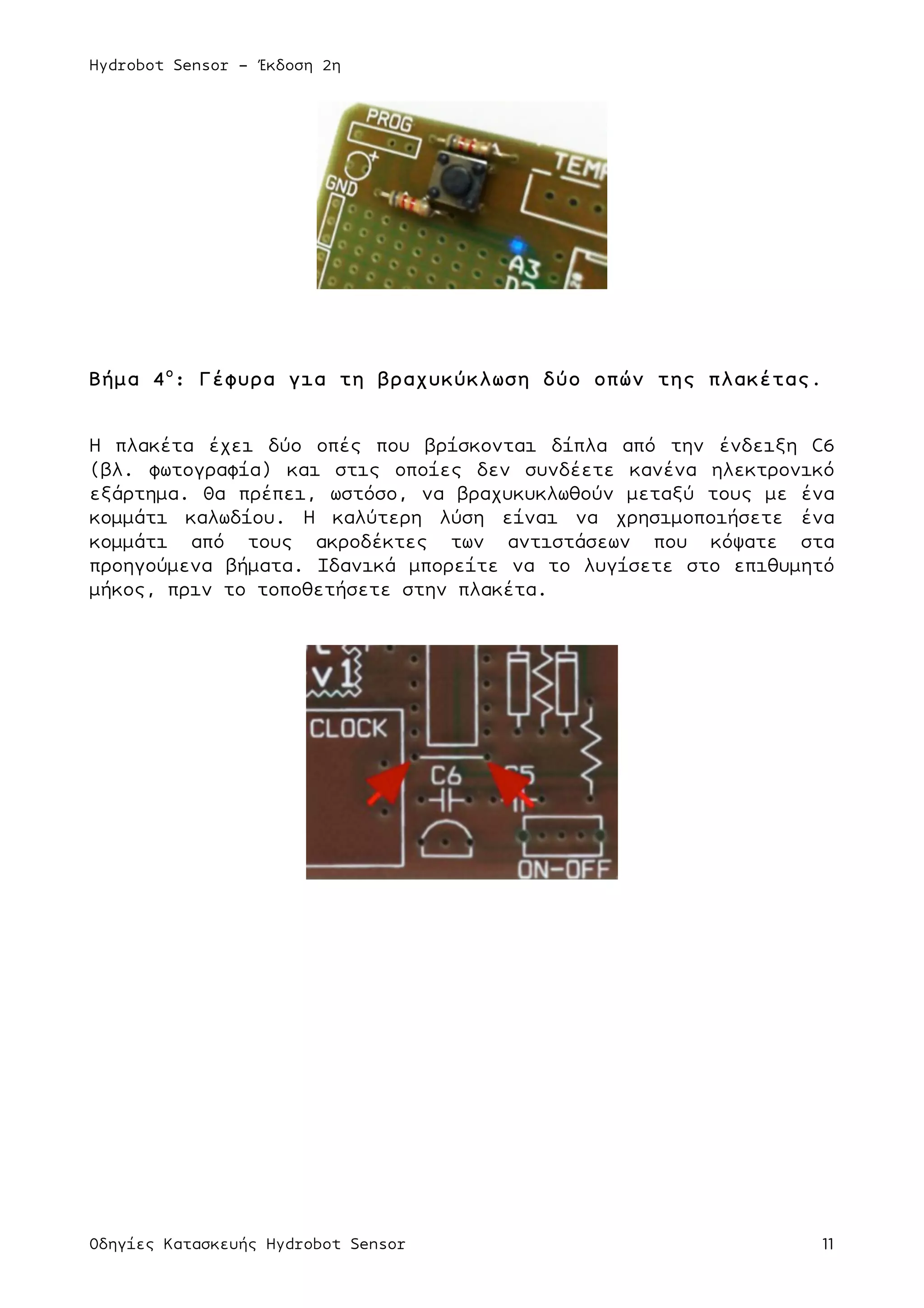 Hydrobot Sensor - Έκδοση 2η
Οδηγίες Κατασκευής Hydrobot Sensor 11
Βήµα 4ο
: Γέφυρα για τη βραχυκύκλωση δύο οπών της πλακέτας.
Η πλακέτα έχει δύο οπές που βρίσκονται δίπλα από την ένδειξη C6
(βλ. φωτογραφία) και στις οποίες δεν συνδέετε κανένα ηλεκτρονικό
εξάρτηµα. Θα πρέπει, ωστόσο, να βραχυκυκλωθούν µεταξύ τους µε ένα
κοµµάτι καλωδίου. Η καλύτερη λύση είναι να χρησιµοποιήσετε ένα
κοµµάτι από τους ακροδέκτες των αντιστάσεων που κόψατε στα
προηγούµενα βήµατα. Ιδανικά µπορείτε να το λυγίσετε στο επιθυµητό
µήκος, πριν το τοποθετήσετε στην πλακέτα.
 