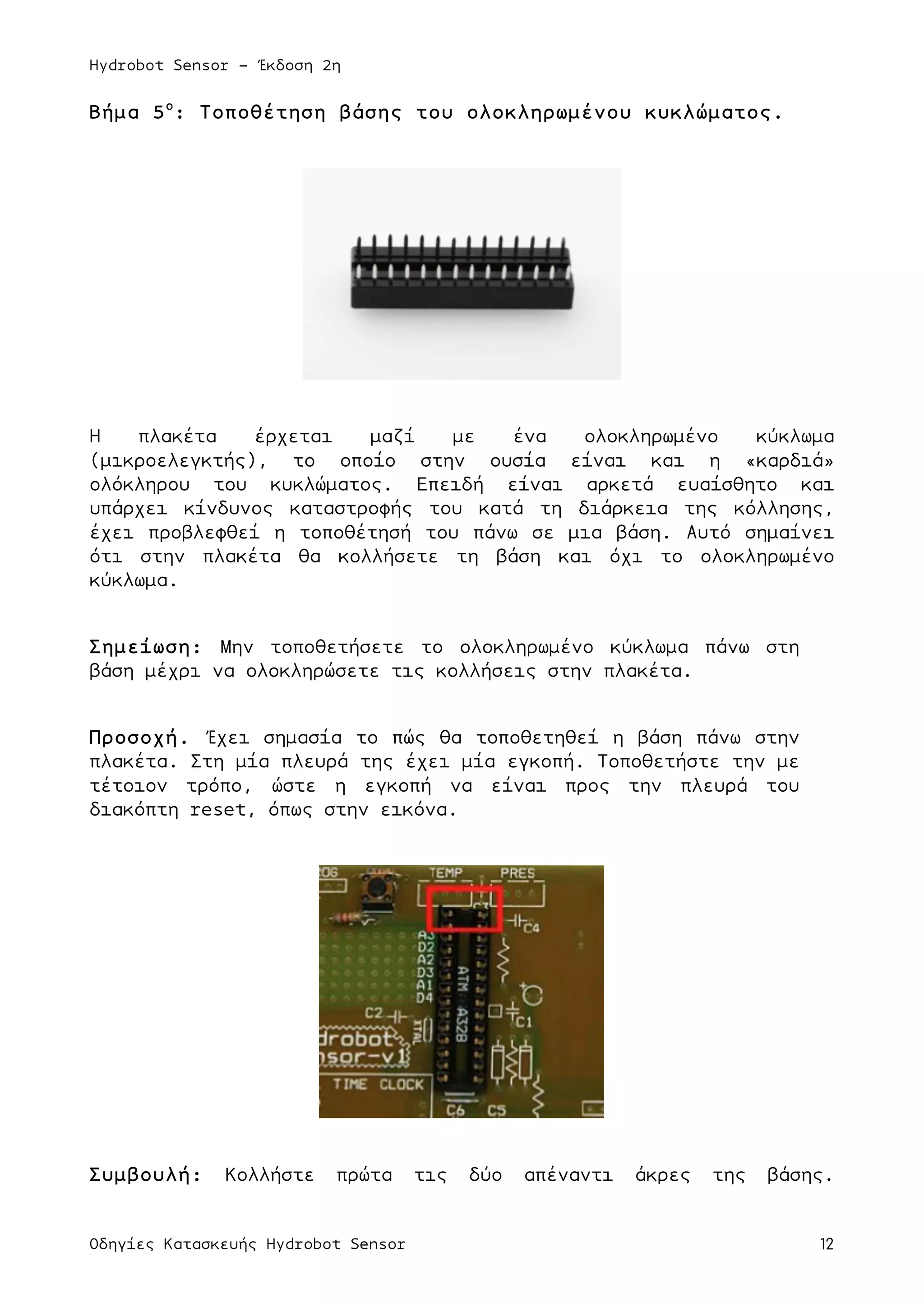 Hydrobot Sensor - Έκδοση 2η
Οδηγίες Κατασκευής Hydrobot Sensor 12
Βήµα 5ο
: Τοποθέτηση βάσης του ολοκληρωµένου κυκλώµατος.
Η πλακέτα έρχεται µαζί µε ένα ολοκληρωµένο κύκλωµα
(µικροελεγκτής), το οποίο στην ουσία είναι και η «καρδιά»
ολόκληρου του κυκλώµατος. Επειδή είναι αρκετά ευαίσθητο και
υπάρχει κίνδυνος καταστροφής του κατά τη διάρκεια της κόλλησης,
έχει προβλεφθεί η τοποθέτησή του πάνω σε µια βάση. Αυτό σηµαίνει
ότι στην πλακέτα θα κολλήσετε τη βάση και όχι το ολοκληρωµένο
κύκλωµα.
Σηµείωση: Μην τοποθετήσετε το ολοκληρωµένο κύκλωµα πάνω στη
βάση µέχρι να ολοκληρώσετε τις κολλήσεις στην πλακέτα.
Προσοχή. Έχει σηµασία το πώς θα τοποθετηθεί η βάση πάνω στην
πλακέτα. Στη µία πλευρά της έχει µία εγκοπή. Τοποθετήστε την µε
τέτοιον τρόπο, ώστε η εγκοπή να είναι προς την πλευρά του
διακόπτη reset, όπως στην εικόνα.
Συµβουλή: Κολλήστε πρώτα τις δύο απέναντι άκρες της βάσης.
 