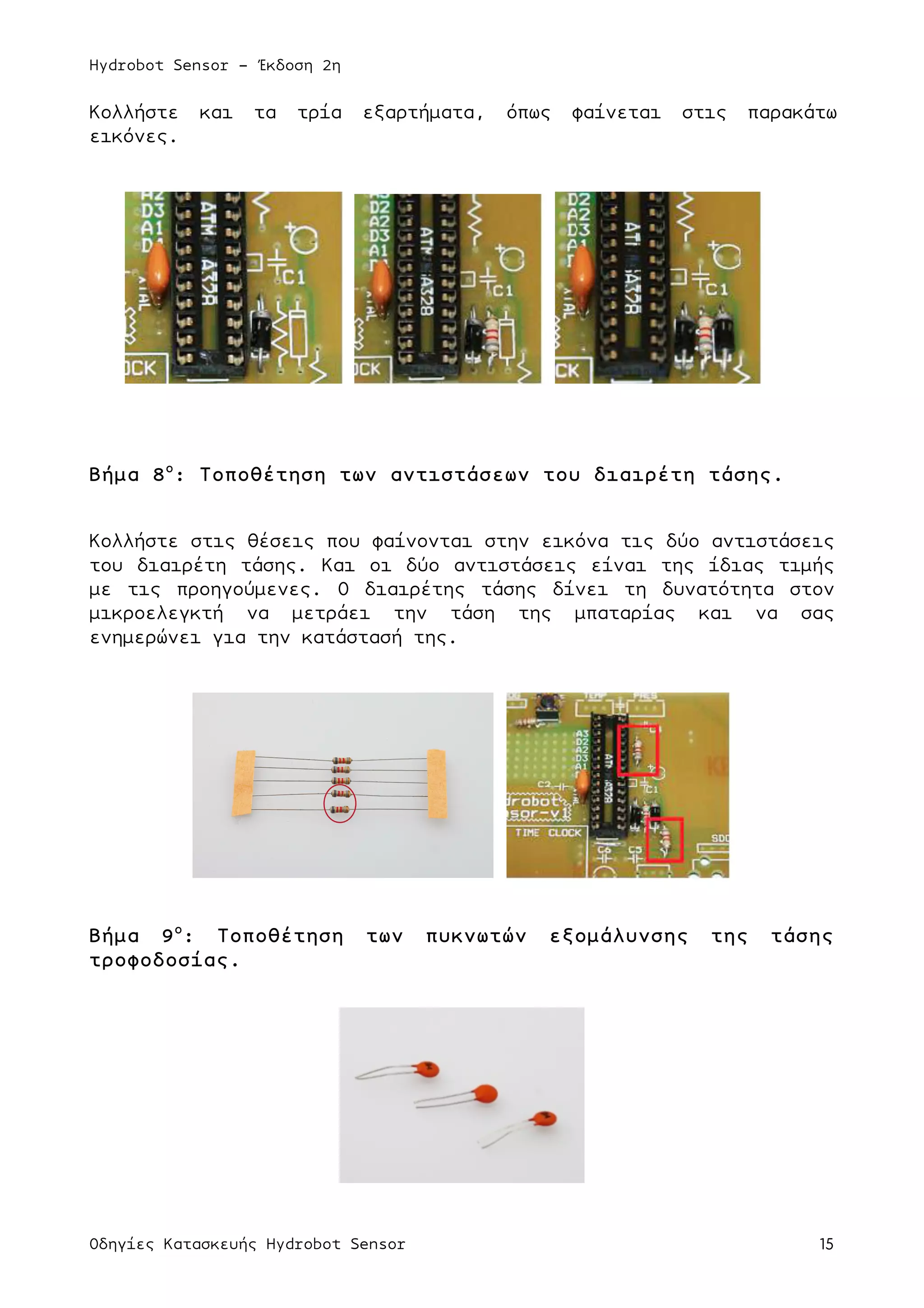 Hydrobot Sensor - Έκδοση 2η
Οδηγίες Κατασκευής Hydrobot Sensor 15
Κολλήστε και τα τρία εξαρτήµατα, όπως φαίνεται στις παρακάτω
εικόνες.
Βήµα 8ο
: Τοποθέτηση των αντιστάσεων του διαιρέτη τάσης.
Κολλήστε στις θέσεις που φαίνονται στην εικόνα τις δύο αντιστάσεις
του διαιρέτη τάσης. Και οι δύο αντιστάσεις είναι της ίδιας τιµής
µε τις προηγούµενες. Ο διαιρέτης τάσης δίνει τη δυνατότητα στον
µικροελεγκτή να µετράει την τάση της µπαταρίας και να σας
ενηµερώνει για την κατάστασή της.
Βήµα 9ο
: Τοποθέτηση των πυκνωτών εξοµάλυνσης της τάσης
τροφοδοσίας.
 