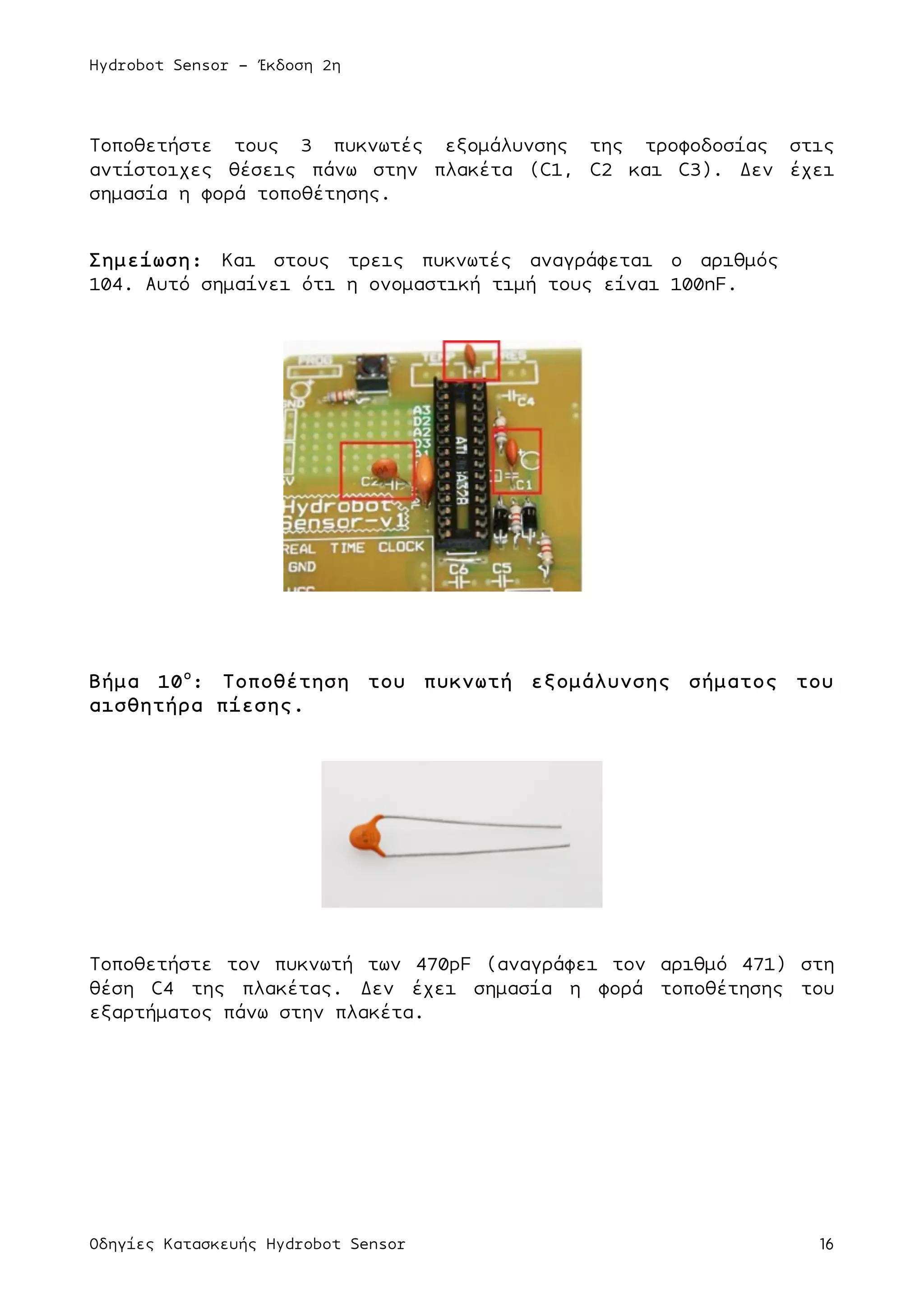 Hydrobot Sensor - Έκδοση 2η
Οδηγίες Κατασκευής Hydrobot Sensor 16
Τοποθετήστε τους 3 πυκνωτές εξοµάλυνσης της τροφοδοσίας στις
αντίστοιχες θέσεις πάνω στην πλακέτα (C1, C2 και C3). Δεν έχει
σηµασία η φορά τοποθέτησης.
Σηµείωση: Και στους τρεις πυκνωτές αναγράφεται ο αριθµός
104. Αυτό σηµαίνει ότι η ονοµαστική τιµή τους είναι 100nF.
Βήµα 10ο
: Τοποθέτηση του πυκνωτή εξοµάλυνσης σήµατος του
αισθητήρα πίεσης.
Τοποθετήστε τον πυκνωτή των 470pF (αναγράφει τον αριθµό 471) στη
θέση C4 της πλακέτας. Δεν έχει σηµασία η φορά τοποθέτησης του
εξαρτήµατος πάνω στην πλακέτα.
 