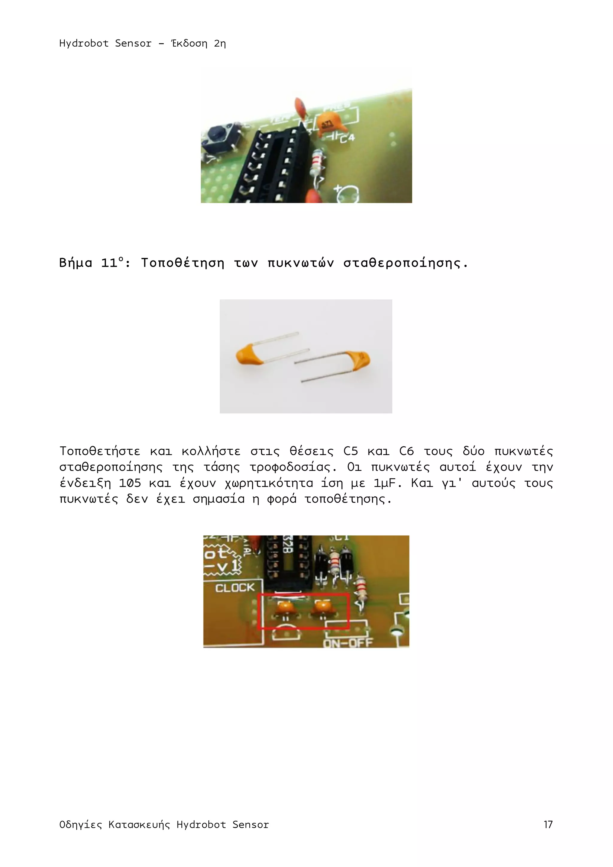 Hydrobot Sensor - Έκδοση 2η
Οδηγίες Κατασκευής Hydrobot Sensor 17
Βήµα 11ο
: Τοποθέτηση των πυκνωτών σταθεροποίησης.
Τοποθετήστε και κολλήστε στις θέσεις C5 και C6 τους δύο πυκνωτές
σταθεροποίησης της τάσης τροφοδοσίας. Οι πυκνωτές αυτοί έχουν την
ένδειξη 105 και έχουν χωρητικότητα ίση µε 1µF. Και γι' αυτούς τους
πυκνωτές δεν έχει σηµασία η φορά τοποθέτησης.
 