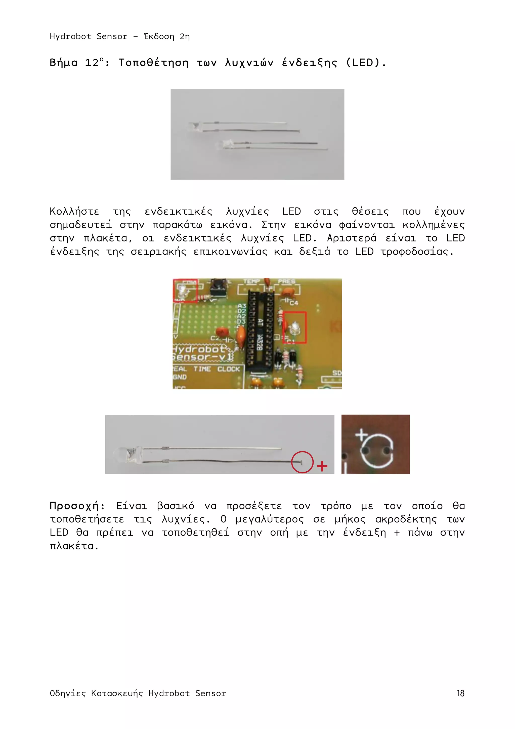 Hydrobot Sensor - Έκδοση 2η
Οδηγίες Κατασκευής Hydrobot Sensor 18
Βήµα 12ο
: Τοποθέτηση των λυχνιών ένδειξης (LED).
Κολλήστε της ενδεικτικές λυχνίες LED στις θέσεις που έχουν
σηµαδευτεί στην παρακάτω εικόνα. Στην εικόνα φαίνονται κολληµένες
στην πλακέτα, οι ενδεικτικές λυχνίες LED. Αριστερά είναι το LED
ένδειξης της σειριακής επικοινωνίας και δεξιά το LED τροφοδοσίας.
Προσοχή: Είναι βασικό να προσέξετε τον τρόπο µε τον οποίο θα
τοποθετήσετε τις λυχνίες. O µεγαλύτερος σε µήκος ακροδέκτης των
LED θα πρέπει να τοποθετηθεί στην οπή µε την ένδειξη + πάνω στην
πλακέτα.
 