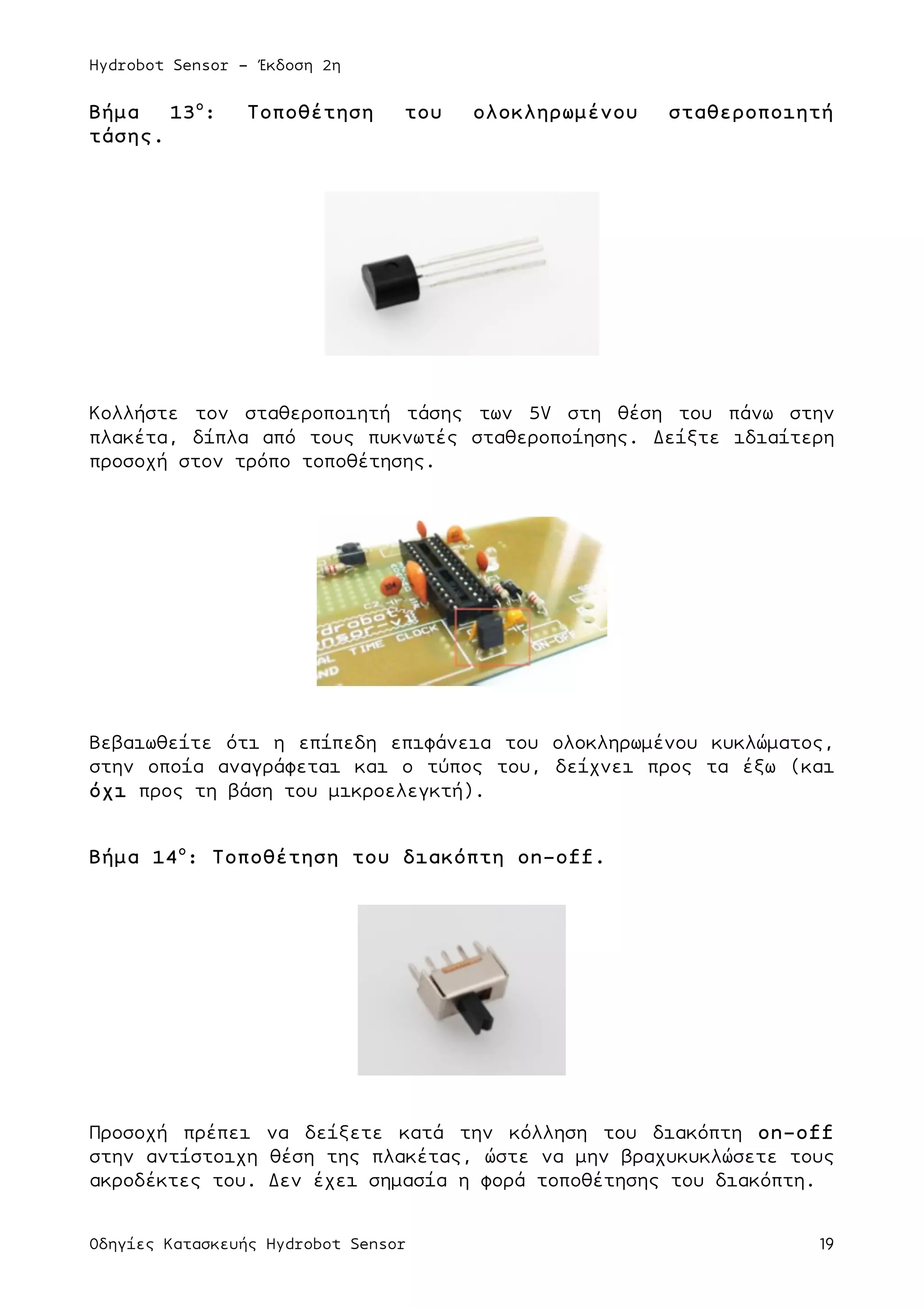 Hydrobot Sensor - Έκδοση 2η
Οδηγίες Κατασκευής Hydrobot Sensor 19
Βήµα 13ο
: Τοποθέτηση του ολοκληρωµένου σταθεροποιητή
τάσης.
Κολλήστε τον σταθεροποιητή τάσης των 5V στη θέση του πάνω στην
πλακέτα, δίπλα από τους πυκνωτές σταθεροποίησης. Δείξτε ιδιαίτερη
προσοχή στον τρόπο τοποθέτησης.
Βεβαιωθείτε ότι η επίπεδη επιφάνεια του ολοκληρωµένου κυκλώµατος,
στην οποία αναγράφεται και ο τύπος του, δείχνει προς τα έξω (και
όχι προς τη βάση του µικροελεγκτή).
Βήµα 14ο
: Τοποθέτηση του διακόπτη on-off.
Προσοχή πρέπει να δείξετε κατά την κόλληση του διακόπτη on-off
στην αντίστοιχη θέση της πλακέτας, ώστε να µην βραχυκυκλώσετε τους
ακροδέκτες του. Δεν έχει σηµασία η φορά τοποθέτησης του διακόπτη.
 