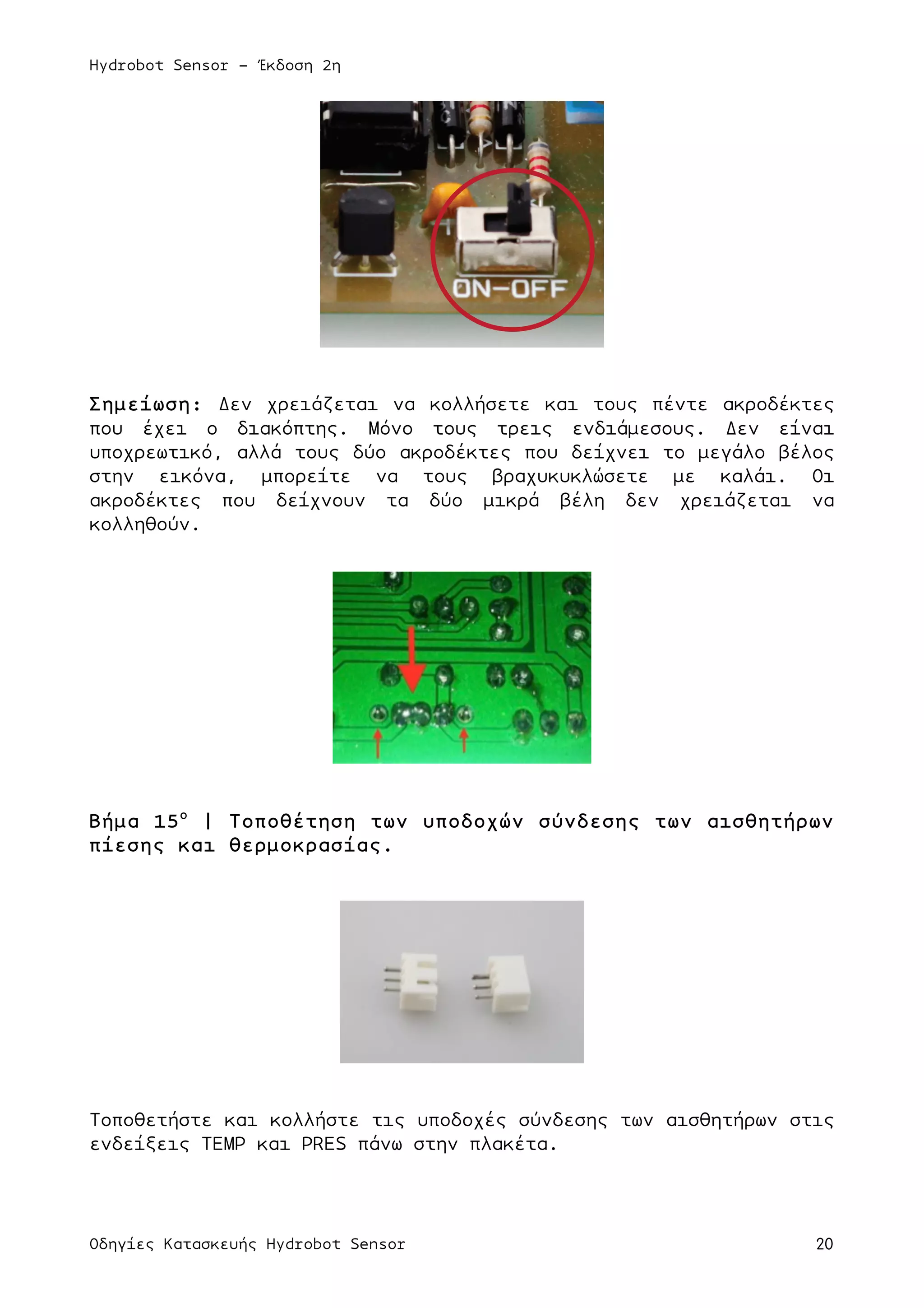 Hydrobot Sensor - Έκδοση 2η
Οδηγίες Κατασκευής Hydrobot Sensor 20
Σηµείωση: Δεν χρειάζεται να κολλήσετε και τους πέντε ακροδέκτες
που έχει ο διακόπτης. Μόνο τους τρεις ενδιάµεσους. Δεν είναι
υποχρεωτικό, αλλά τους δύο ακροδέκτες που δείχνει το µεγάλο βέλος
στην εικόνα, µπορείτε να τους βραχυκυκλώσετε µε καλάι. Οι
ακροδέκτες που δείχνουν τα δύο µικρά βέλη δεν χρειάζεται να
κολληθούν.
Βήµα 15ο
| Τοποθέτηση των υποδοχών σύνδεσης των αισθητήρων
πίεσης και θερµοκρασίας.
Τοποθετήστε και κολλήστε τις υποδοχές σύνδεσης των αισθητήρων στις
ενδείξεις TEMP και PRES πάνω στην πλακέτα.
 
