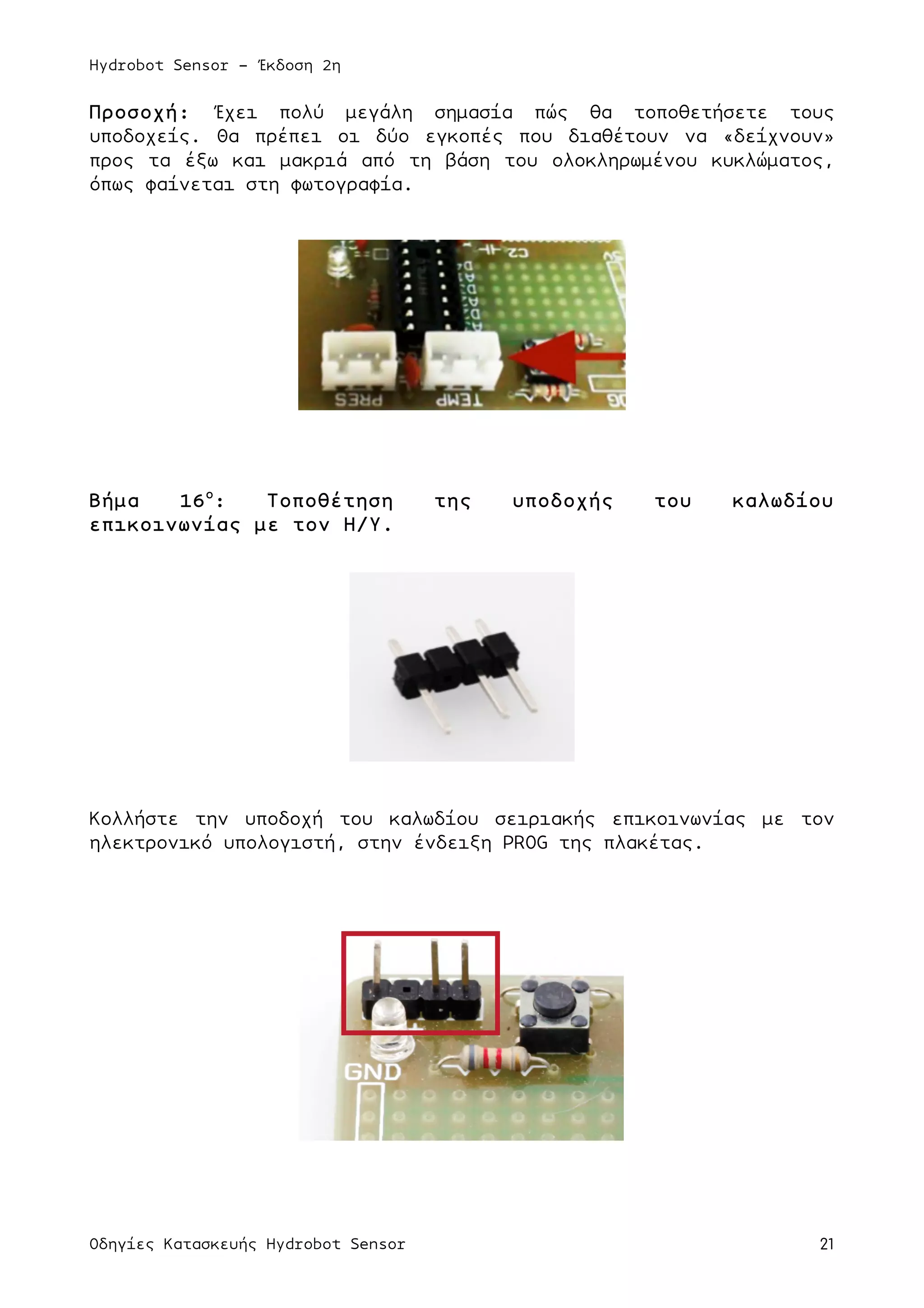 Hydrobot Sensor - Έκδοση 2η
Οδηγίες Κατασκευής Hydrobot Sensor 21
Προσοχή: Έχει πολύ µεγάλη σηµασία πώς θα τοποθετήσετε τους
υποδοχείς. Θα πρέπει οι δύο εγκοπές που διαθέτουν να «δείχνουν»
προς τα έξω και µακριά από τη βάση του ολοκληρωµένου κυκλώµατος,
όπως φαίνεται στη φωτογραφία.
Βήµα 16ο
: Τοποθέτηση της υποδοχής του καλωδίου
επικοινωνίας µε τον Η/Υ.
Κολλήστε την υποδοχή του καλωδίου σειριακής επικοινωνίας µε τον
ηλεκτρονικό υπολογιστή, στην ένδειξη PROG της πλακέτας.
 