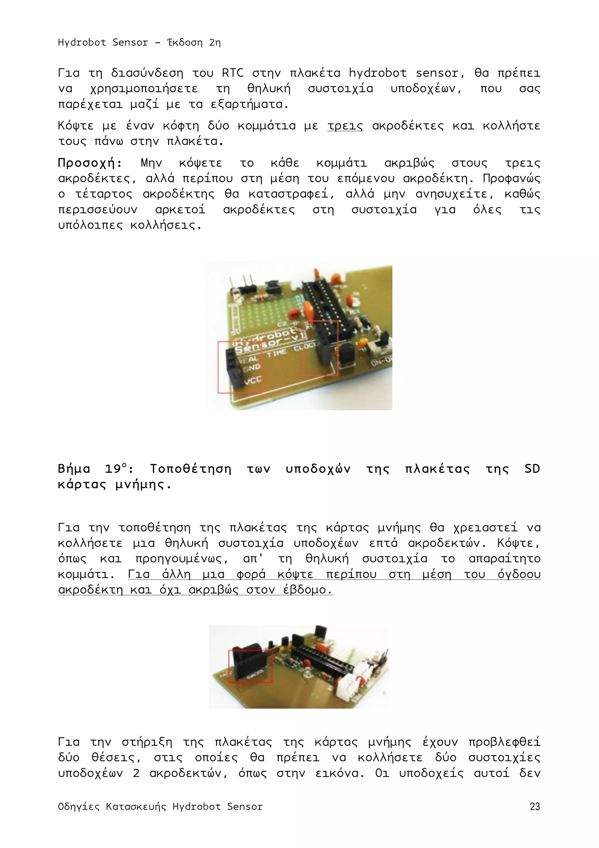 Hydrobot Sensor - Έκδοση 2η
Οδηγίες Κατασκευής Hydrobot Sensor 23
Για τη διασύνδεση του RTC στην πλακέτα hydrobot sensor, θα πρέπει
να χρησιµοποιήσετε τη θηλυκή συστοιχία υποδοχέων, που σας
παρέχεται µαζί µε τα εξαρτήµατα.
Κόψτε µε έναν κόφτη δύο κοµµάτια µε τρεις ακροδέκτες και κολλήστε
τους πάνω στην πλακέτα.
Προσοχή: Μην κόψετε το κάθε κοµµάτι ακριβώς στους τρεις
ακροδέκτες, αλλά περίπου στη µέση του επόµενου ακροδέκτη. Προφανώς
ο τέταρτος ακροδέκτης θα καταστραφεί, αλλά µην ανησυχείτε, καθώς
περισσεύουν αρκετοί ακροδέκτες στη συστοιχία για όλες τις
υπόλοιπες κολλήσεις.
Βήµα 19ο
: Τοποθέτηση των υποδοχών της πλακέτας της SD
κάρτας µνήµης.
Για την τοποθέτηση της πλακέτας της κάρτας µνήµης θα χρειαστεί να
κολλήσετε µια θηλυκή συστοιχία υποδοχέων επτά ακροδεκτών. Κόψτε,
όπως και προηγουµένως, απ' τη θηλυκή συστοιχία το απαραίτητο
κοµµάτι. Για άλλη µια φορά κόψτε περίπου στη µέση του όγδοου
ακροδέκτη και όχι ακριβώς στον έβδοµο.
Για την στήριξη της πλακέτας της κάρτας µνήµης έχουν προβλεφθεί
δύο θέσεις, στις οποίες θα πρέπει να κολλήσετε δύο συστοιχίες
υποδοχέων 2 ακροδεκτών, όπως στην εικόνα. Οι υποδοχείς αυτοί δεν
 