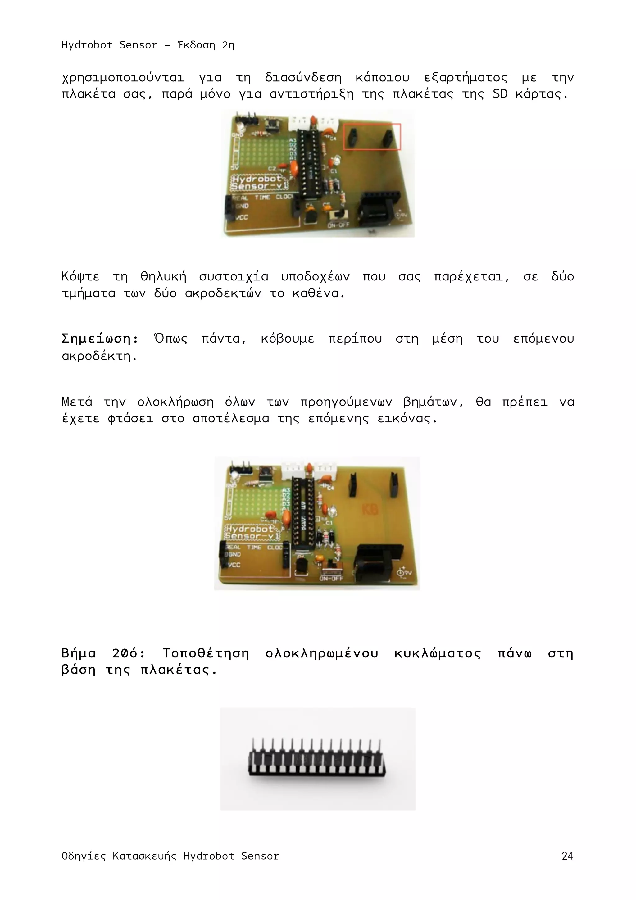 Hydrobot Sensor - Έκδοση 2η
Οδηγίες Κατασκευής Hydrobot Sensor 24
χρησιµοποιούνται για τη διασύνδεση κάποιου εξαρτήµατος µε την
πλακέτα σας, παρά µόνο για αντιστήριξη της πλακέτας της SD κάρτας.
Κόψτε τη θηλυκή συστοιχία υποδοχέων που σας παρέχεται, σε δύο
τµήµατα των δύο ακροδεκτών το καθένα.
Σηµείωση: Όπως πάντα, κόβουµε περίπου στη µέση του επόµενου
ακροδέκτη.
Μετά την ολοκλήρωση όλων των προηγούµενων βηµάτων, θα πρέπει να
έχετε φτάσει στο αποτέλεσµα της επόµενης εικόνας.
Βήµα 20ό: Τοποθέτηση ολοκληρωµένου κυκλώµατος πάνω στη
βάση της πλακέτας.
 