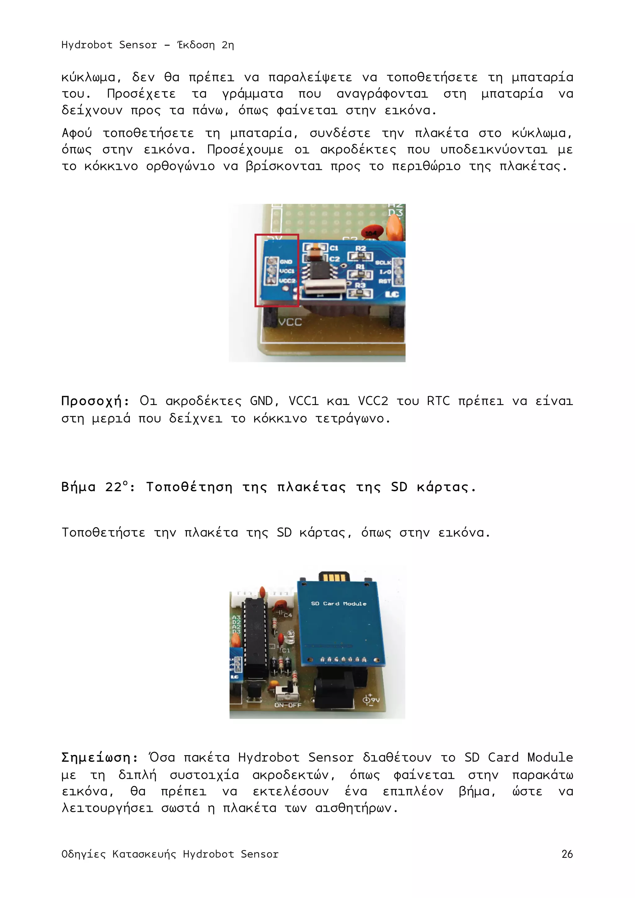 Hydrobot Sensor - Έκδοση 2η
Οδηγίες Κατασκευής Hydrobot Sensor 26
κύκλωµα, δεν θα πρέπει να παραλείψετε να τοποθετήσετε τη µπαταρία
του. Προσέχετε τα γράµµατα που αναγράφονται στη µπαταρία να
δείχνουν προς τα πάνω, όπως φαίνεται στην εικόνα.
Αφού τοποθετήσετε τη µπαταρία, συνδέστε την πλακέτα στο κύκλωµα,
όπως στην εικόνα. Προσέχουµε οι ακροδέκτες που υποδεικνύονται µε
το κόκκινο ορθογώνιο να βρίσκονται προς το περιθώριο της πλακέτας.
Προσοχή: Οι ακροδέκτες GND, VCC1 και VCC2 του RTC πρέπει να είναι
στη µεριά που δείχνει το κόκκινο τετράγωνο.
Βήµα 22ο
: Τοποθέτηση της πλακέτας της SD κάρτας.
Τοποθετήστε την πλακέτα της SD κάρτας, όπως στην εικόνα.
Σηµείωση: Όσα πακέτα Hydrobot Sensor διαθέτουν το SD Card Module
µε τη διπλή συστοιχία ακροδεκτών, όπως φαίνεται στην παρακάτω
εικόνα, θα πρέπει να εκτελέσουν ένα επιπλέον βήµα, ώστε να
λειτουργήσει σωστά η πλακέτα των αισθητήρων.
 