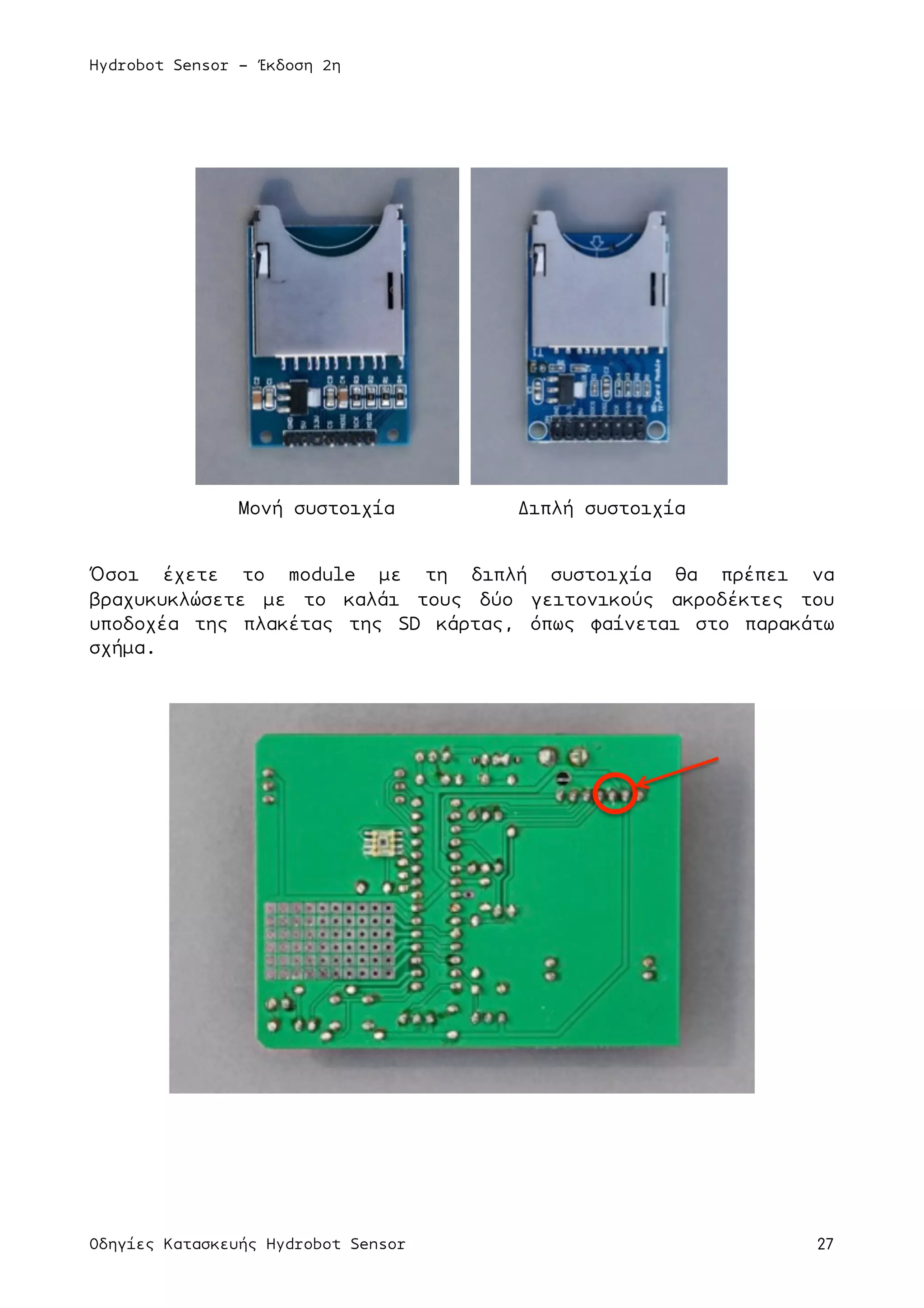 Hydrobot Sensor - Έκδοση 2η
Οδηγίες Κατασκευής Hydrobot Sensor 27
Μονή συστοιχία Διπλή συστοιχία
Όσοι έχετε το module µε τη διπλή συστοιχία θα πρέπει να
βραχυκυκλώσετε µε το καλάι τους δύο γειτονικούς ακροδέκτες του
υποδοχέα της πλακέτας της SD κάρτας, όπως φαίνεται στο παρακάτω
σχήµα.
 