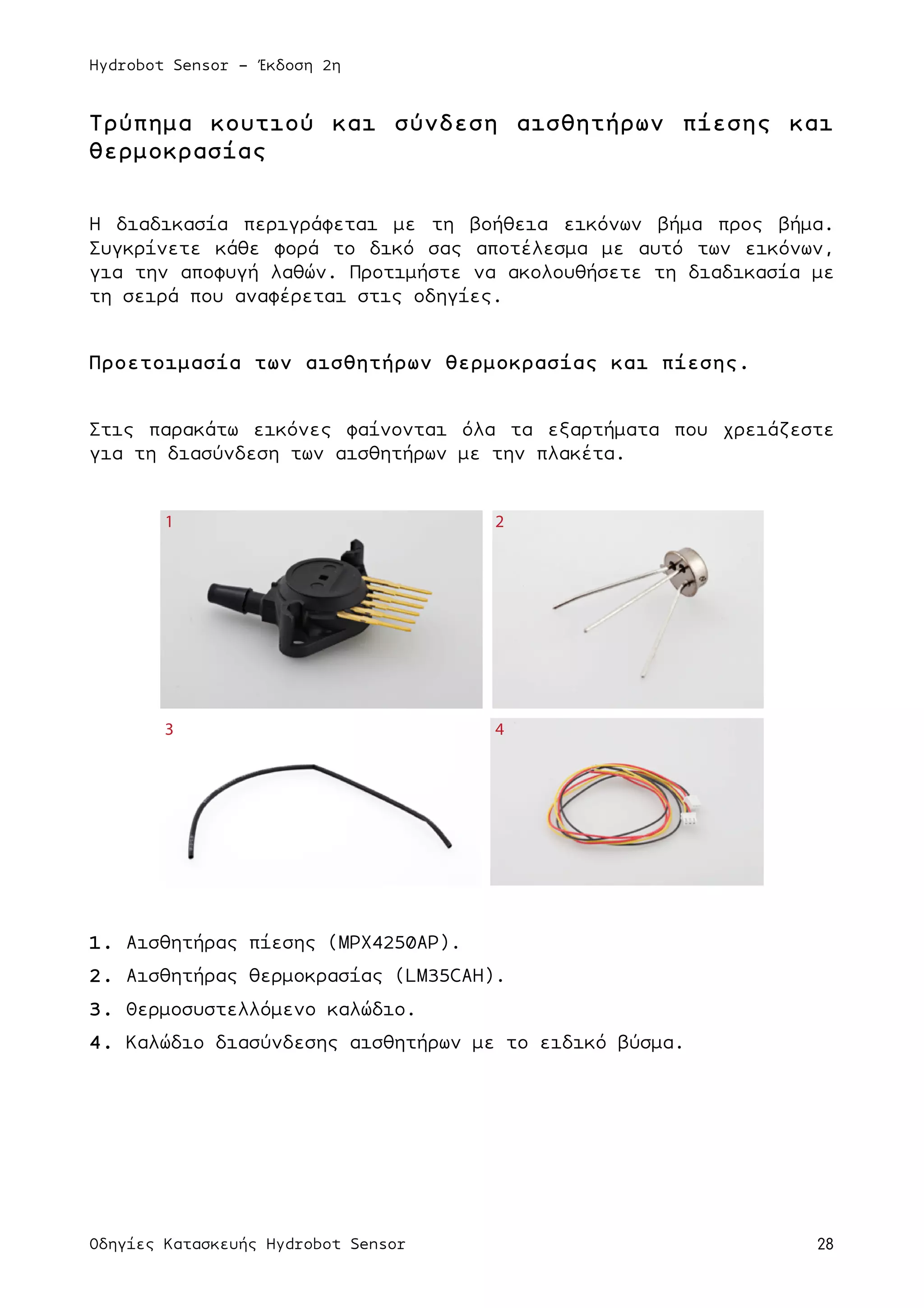 Hydrobot Sensor - Έκδοση 2η
Οδηγίες Κατασκευής Hydrobot Sensor 28
Τρύπηµα κουτιού και σύνδεση αισθητήρων πίεσης και
θερµοκρασίας
Η διαδικασία περιγράφεται µε τη βοήθεια εικόνων βήµα προς βήµα.
Συγκρίνετε κάθε φορά το δικό σας αποτέλεσµα µε αυτό των εικόνων,
για την αποφυγή λαθών. Προτιµήστε να ακολουθήσετε τη διαδικασία µε
τη σειρά που αναφέρεται στις οδηγίες.
Προετοιµασία των αισθητήρων θερµοκρασίας και πίεσης.
Στις παρακάτω εικόνες φαίνονται όλα τα εξαρτήµατα που χρειάζεστε
για τη διασύνδεση των αισθητήρων µε την πλακέτα.
1. Αισθητήρας πίεσης (MPX4250AP).
2. Αισθητήρας θερµοκρασίας (LM35CAH).
3. Θερµοσυστελλόµενο καλώδιο.
4. Καλώδιο διασύνδεσης αισθητήρων µε το ειδικό βύσµα.
1 2
3 4
 