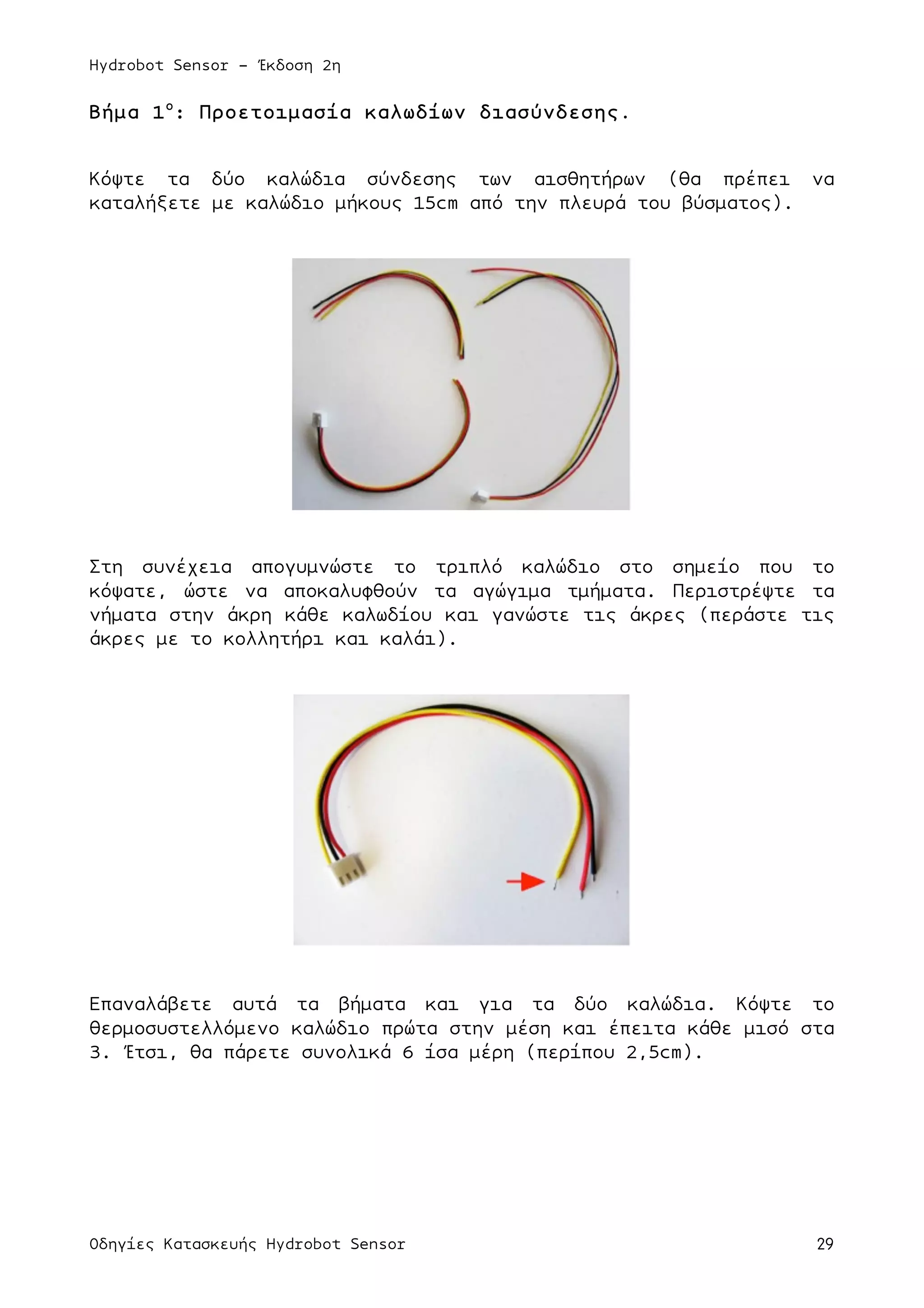 Hydrobot Sensor - Έκδοση 2η
Οδηγίες Κατασκευής Hydrobot Sensor 29
Βήµα 1ο
: Προετοιµασία καλωδίων διασύνδεσης.
Κόψτε τα δύο καλώδια σύνδεσης των αισθητήρων (θα πρέπει να
καταλήξετε µε καλώδιο µήκους 15cm από την πλευρά του βύσµατος).
Στη συνέχεια απογυµνώστε το τριπλό καλώδιο στο σηµείο που το
κόψατε, ώστε να αποκαλυφθούν τα αγώγιµα τµήµατα. Περιστρέψτε τα
νήµατα στην άκρη κάθε καλωδίου και γανώστε τις άκρες (περάστε τις
άκρες µε το κολλητήρι και καλάι).
Επαναλάβετε αυτά τα βήµατα και για τα δύο καλώδια. Κόψτε το
θερµοσυστελλόµενο καλώδιο πρώτα στην µέση και έπειτα κάθε µισό στα
3. Έτσι, θα πάρετε συνολικά 6 ίσα µέρη (περίπου 2,5cm).
 