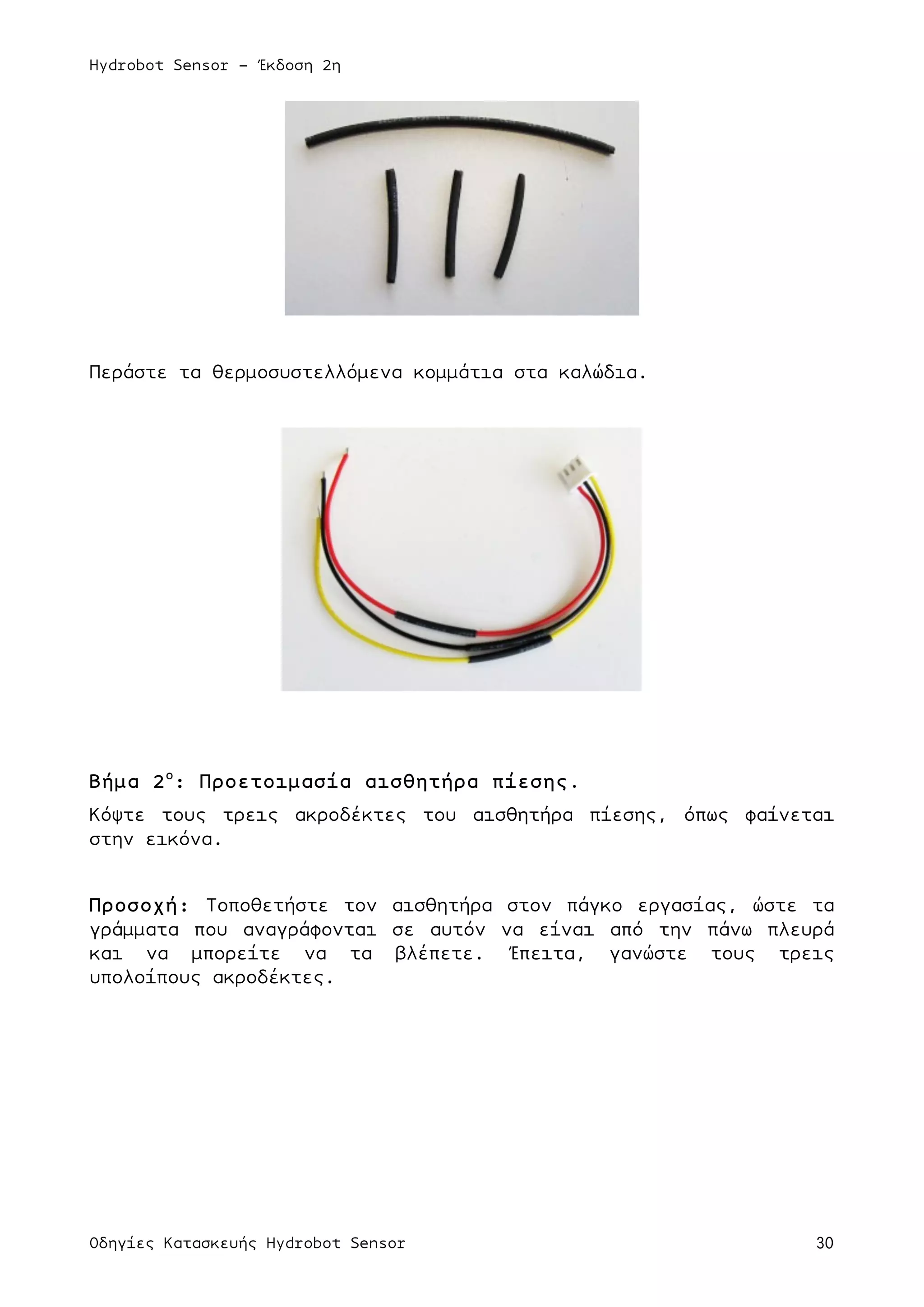 Hydrobot Sensor - Έκδοση 2η
Οδηγίες Κατασκευής Hydrobot Sensor 30
Περάστε τα θερµοσυστελλόµενα κοµµάτια στα καλώδια.
Βήµα 2ο
: Προετοιµασία αισθητήρα πίεσης.
Κόψτε τους τρεις ακροδέκτες του αισθητήρα πίεσης, όπως φαίνεται
στην εικόνα.
Προσοχή: Τοποθετήστε τον αισθητήρα στον πάγκο εργασίας, ώστε τα
γράµµατα που αναγράφονται σε αυτόν να είναι από την πάνω πλευρά
και να µπορείτε να τα βλέπετε. Έπειτα, γανώστε τους τρεις
υπολοίπους ακροδέκτες.
 