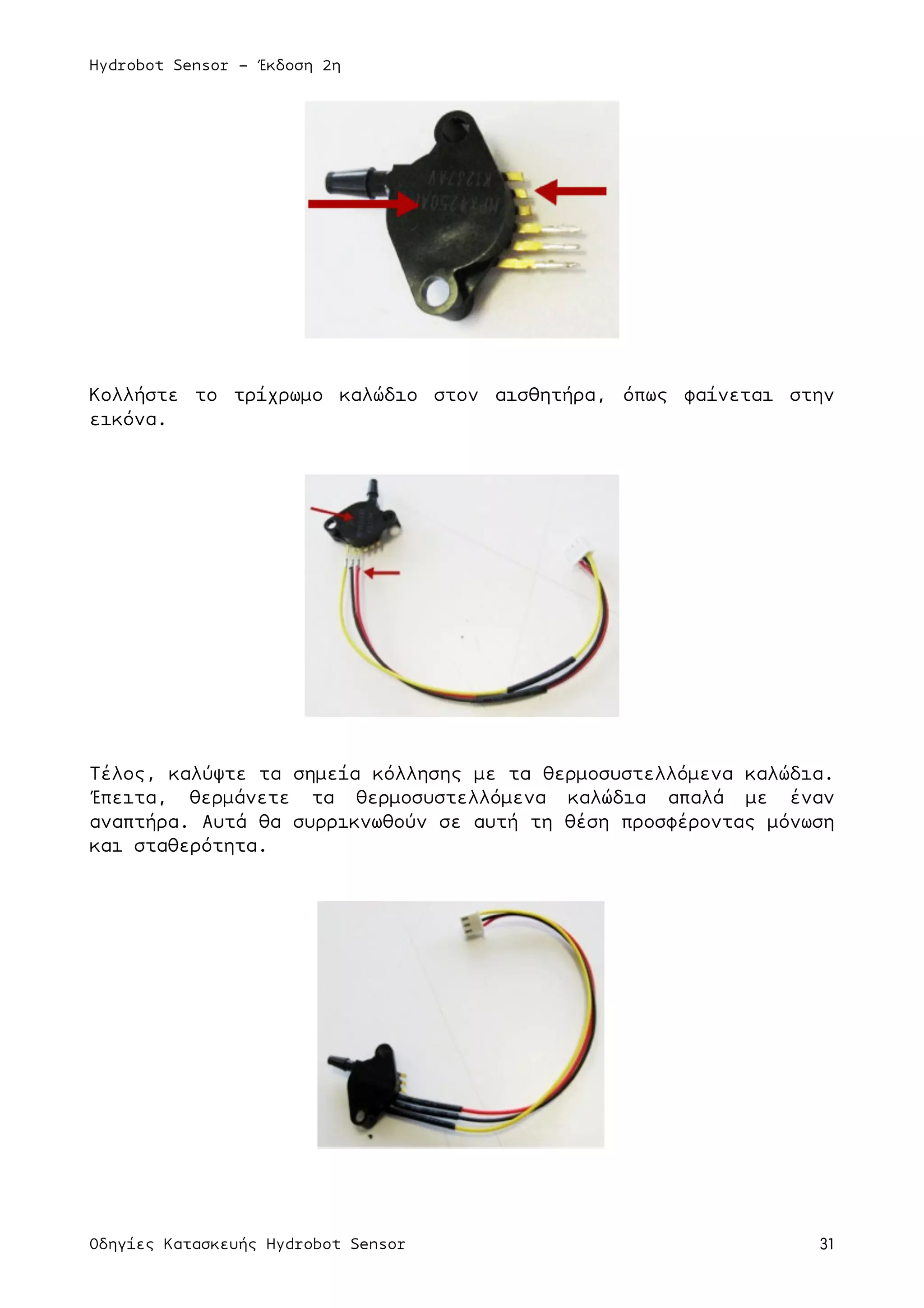 Hydrobot Sensor - Έκδοση 2η
Οδηγίες Κατασκευής Hydrobot Sensor 31
Κολλήστε το τρίχρωµο καλώδιο στον αισθητήρα, όπως φαίνεται στην
εικόνα.
Τέλος, καλύψτε τα σηµεία κόλλησης µε τα θερµοσυστελλόµενα καλώδια.
Έπειτα, θερµάνετε τα θερµοσυστελλόµενα καλώδια απαλά µε έναν
αναπτήρα. Αυτά θα συρρικνωθούν σε αυτή τη θέση προσφέροντας µόνωση
και σταθερότητα.
 