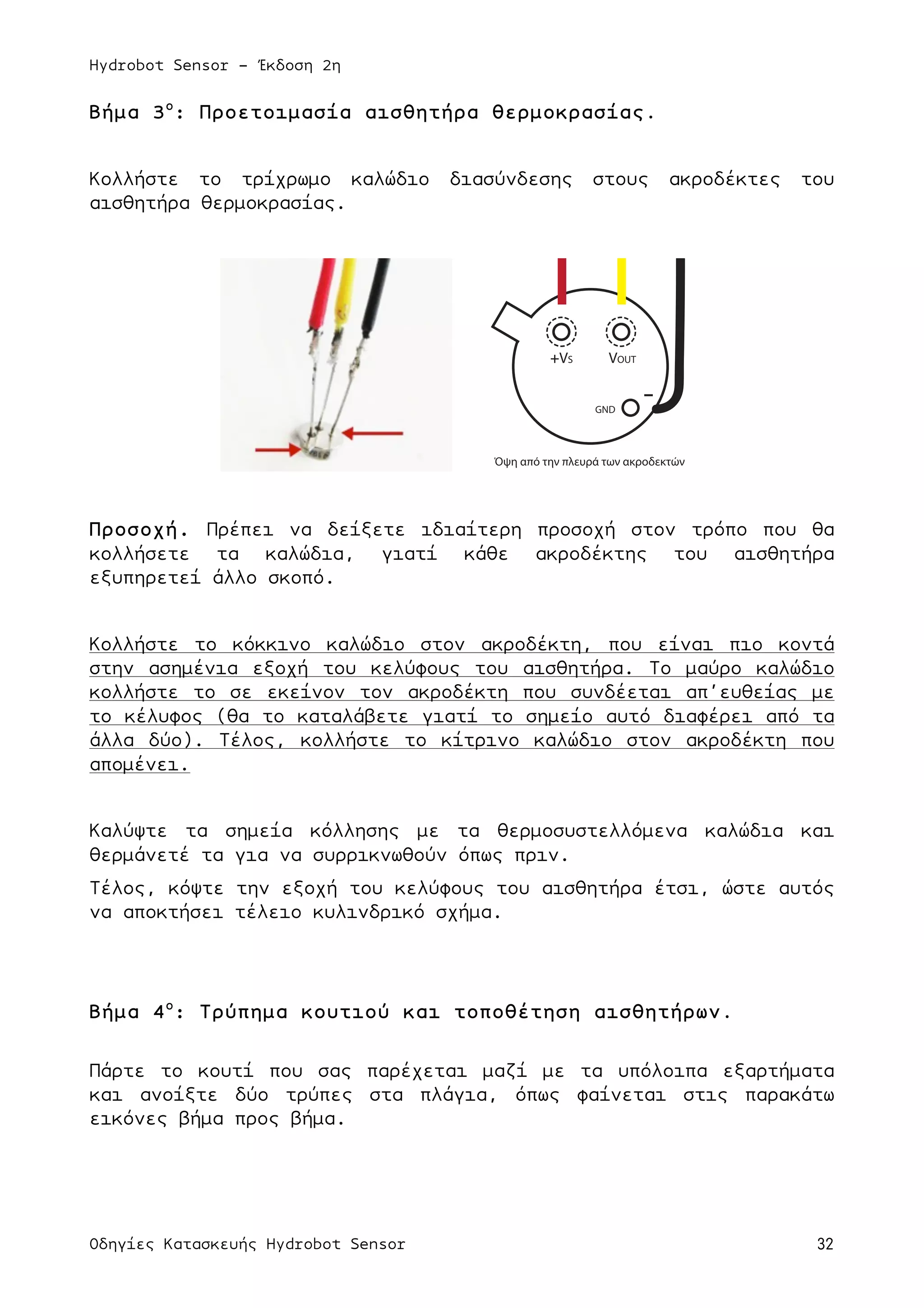 Hydrobot Sensor - Έκδοση 2η
Οδηγίες Κατασκευής Hydrobot Sensor 32
Βήµα 3ο
: Προετοιµασία αισθητήρα θερµοκρασίας.
Κολλήστε το τρίχρωµο καλώδιο διασύνδεσης στους ακροδέκτες του
αισθητήρα θερµοκρασίας.
Προσοχή. Πρέπει να δείξετε ιδιαίτερη προσοχή στον τρόπο που θα
κολλήσετε τα καλώδια, γιατί κάθε ακροδέκτης του αισθητήρα
εξυπηρετεί άλλο σκοπό.
Κολλήστε το κόκκινο καλώδιο στον ακροδέκτη, που είναι πιο κοντά
στην ασηµένια εξοχή του κελύφους του αισθητήρα. Το µαύρο καλώδιο
κολλήστε το σε εκείνον τον ακροδέκτη που συνδέεται απ’ευθείας µε
το κέλυφος (θα το καταλάβετε γιατί το σηµείο αυτό διαφέρει από τα
άλλα δύο). Τέλος, κολλήστε το κίτρινο καλώδιο στον ακροδέκτη που
αποµένει.
Καλύψτε τα σηµεία κόλλησης µε τα θερµοσυστελλόµενα καλώδια και
θερµάνετέ τα για να συρρικνωθούν όπως πριν.
Τέλος, κόψτε την εξοχή του κελύφους του αισθητήρα έτσι, ώστε αυτός
να αποκτήσει τέλειο κυλινδρικό σχήµα.
Βήµα 4ο
: Τρύπηµα κουτιού και τοποθέτηση αισθητήρων.
Πάρτε το κουτί που σας παρέχεται µαζί µε τα υπόλοιπα εξαρτήµατα
και ανοίξτε δύο τρύπες στα πλάγια, όπως φαίνεται στις παρακάτω
εικόνες βήµα προς βήµα.
+VS VOUT
GND
-
Όψη από την πλευρά των ακροδεκτών
 