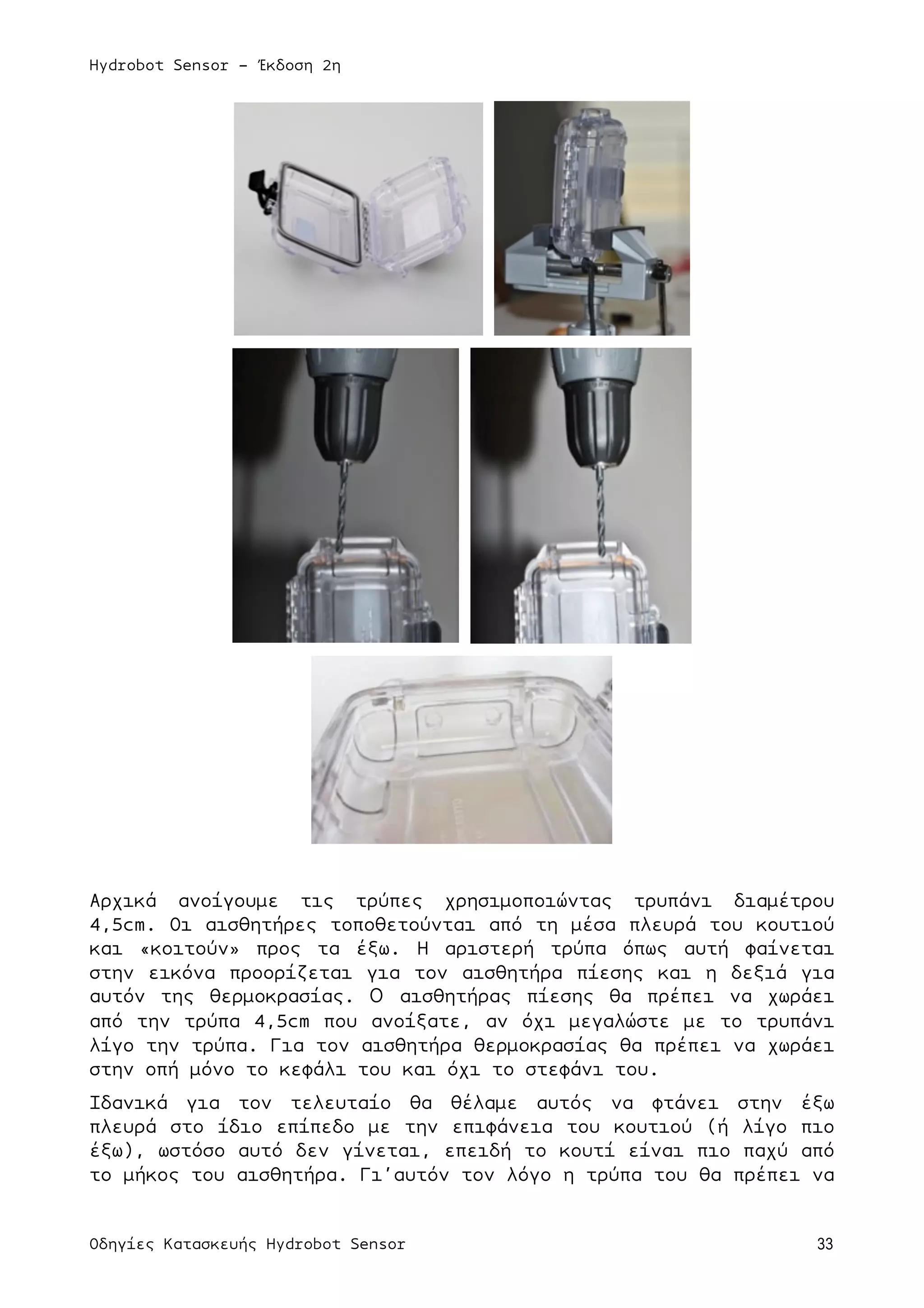 Hydrobot Sensor - Έκδοση 2η
Οδηγίες Κατασκευής Hydrobot Sensor 33
Αρχικά ανοίγουµε τις τρύπες χρησιµοποιώντας τρυπάνι διαµέτρου
4,5cm. Οι αισθητήρες τοποθετούνται από τη µέσα πλευρά του κουτιού
και «κοιτούν» προς τα έξω. Η αριστερή τρύπα όπως αυτή φαίνεται
στην εικόνα προορίζεται για τον αισθητήρα πίεσης και η δεξιά για
αυτόν της θερµοκρασίας. Ο αισθητήρας πίεσης θα πρέπει να χωράει
από την τρύπα 4,5cm που ανοίξατε, αν όχι µεγαλώστε µε το τρυπάνι
λίγο την τρύπα. Για τον αισθητήρα θερµοκρασίας θα πρέπει να χωράει
στην οπή µόνο το κεφάλι του και όχι το στεφάνι του.
Ιδανικά για τον τελευταίο θα θέλαµε αυτός να φτάνει στην έξω
πλευρά στο ίδιο επίπεδο µε την επιφάνεια του κουτιού (ή λίγο πιο
έξω), ωστόσο αυτό δεν γίνεται, επειδή το κουτί είναι πιο παχύ από
το µήκος του αισθητήρα. Γι’αυτόν τον λόγο η τρύπα του θα πρέπει να
 