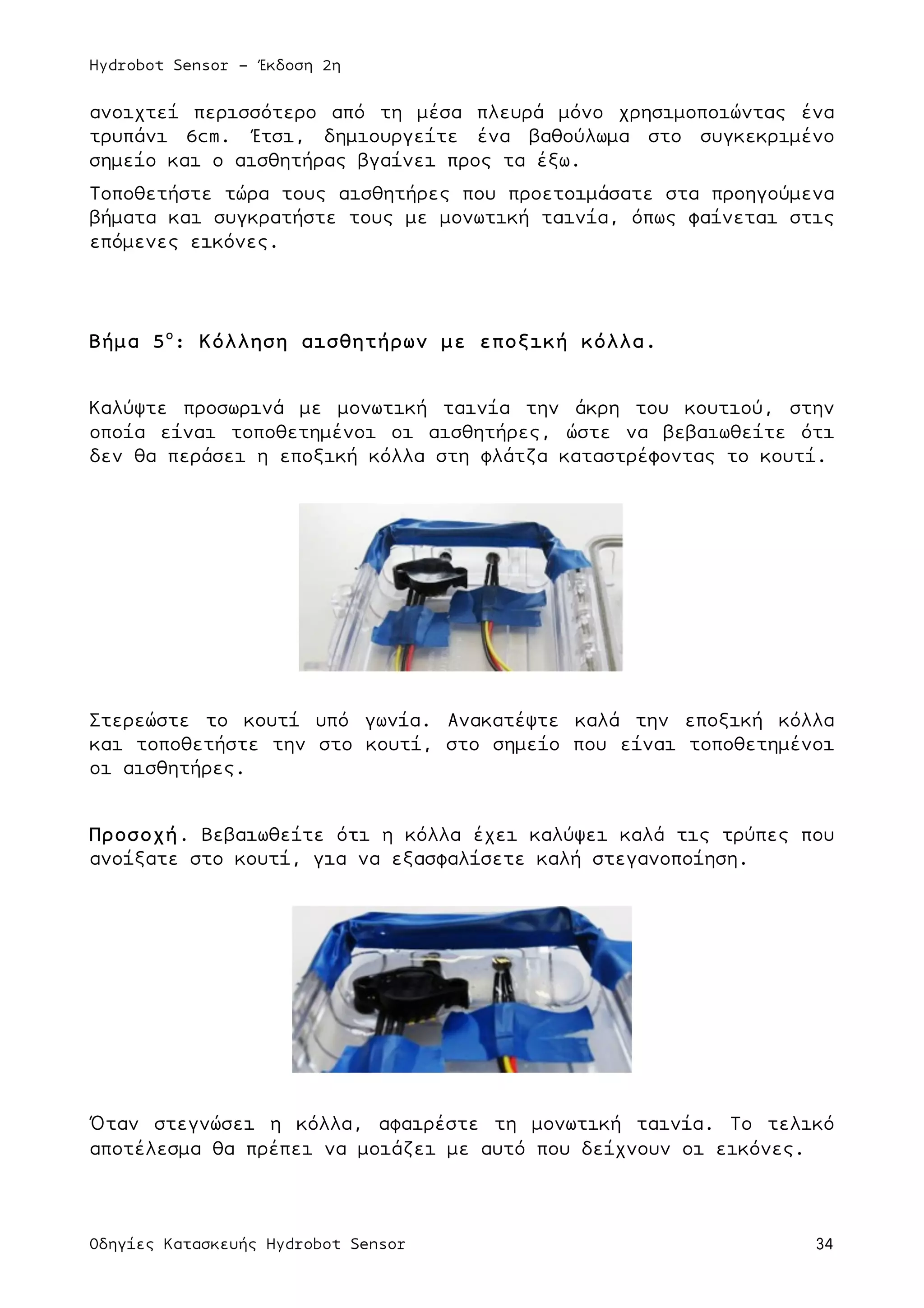 Hydrobot Sensor - Έκδοση 2η
Οδηγίες Κατασκευής Hydrobot Sensor 34
ανοιχτεί περισσότερο από τη µέσα πλευρά µόνο χρησιµοποιώντας ένα
τρυπάνι 6cm. Έτσι, δηµιουργείτε ένα βαθούλωµα στο συγκεκριµένο
σηµείο και ο αισθητήρας βγαίνει προς τα έξω.
Τοποθετήστε τώρα τους αισθητήρες που προετοιµάσατε στα προηγούµενα
βήµατα και συγκρατήστε τους µε µονωτική ταινία, όπως φαίνεται στις
επόµενες εικόνες.
Βήµα 5ο
: Κόλληση αισθητήρων µε εποξική κόλλα.
Καλύψτε προσωρινά µε µονωτική ταινία την άκρη του κουτιού, στην
οποία είναι τοποθετηµένοι οι αισθητήρες, ώστε να βεβαιωθείτε ότι
δεν θα περάσει η εποξική κόλλα στη φλάτζα καταστρέφοντας το κουτί.
Στερεώστε το κουτί υπό γωνία. Ανακατέψτε καλά την εποξική κόλλα
και τοποθετήστε την στο κουτί, στο σηµείο που είναι τοποθετηµένοι
οι αισθητήρες.
Προσοχή. Βεβαιωθείτε ότι η κόλλα έχει καλύψει καλά τις τρύπες που
ανοίξατε στο κουτί, για να εξασφαλίσετε καλή στεγανοποίηση.
Όταν στεγνώσει η κόλλα, αφαιρέστε τη µονωτική ταινία. Το τελικό
αποτέλεσµα θα πρέπει να µοιάζει µε αυτό που δείχνουν οι εικόνες.
 