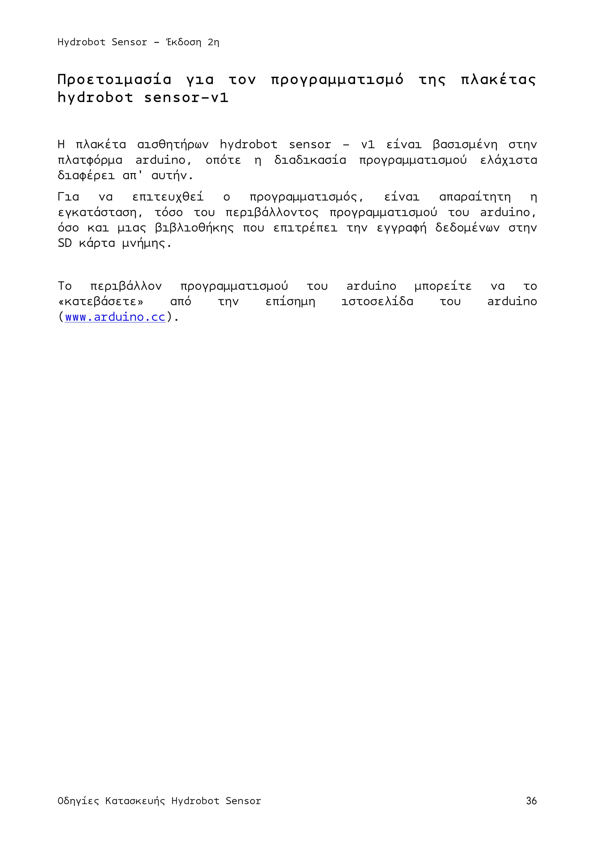 Hydrobot Sensor - Έκδοση 2η
Οδηγίες Κατασκευής Hydrobot Sensor 36
Προετοιµασία για τον προγραµµατισµό της πλακέτας
hydrobot sensor-v1
Η πλακέτα αισθητήρων hydrobot sensor – v1 είναι βασισµένη στην
πλατφόρµα arduino, οπότε η διαδικασία προγραµµατισµού ελάχιστα
διαφέρει απ' αυτήν.
Για να επιτευχθεί ο προγραµµατισµός, είναι απαραίτητη η
εγκατάσταση, τόσο του περιβάλλοντος προγραµµατισµού του arduino,
όσο και µιας βιβλιοθήκης που επιτρέπει την εγγραφή δεδοµένων στην
SD κάρτα µνήµης.
Το περιβάλλον προγραµµατισµού του arduino µπορείτε να το
«κατεβάσετε» από την επίσηµη ιστοσελίδα του arduino
(www.arduino.cc).
 