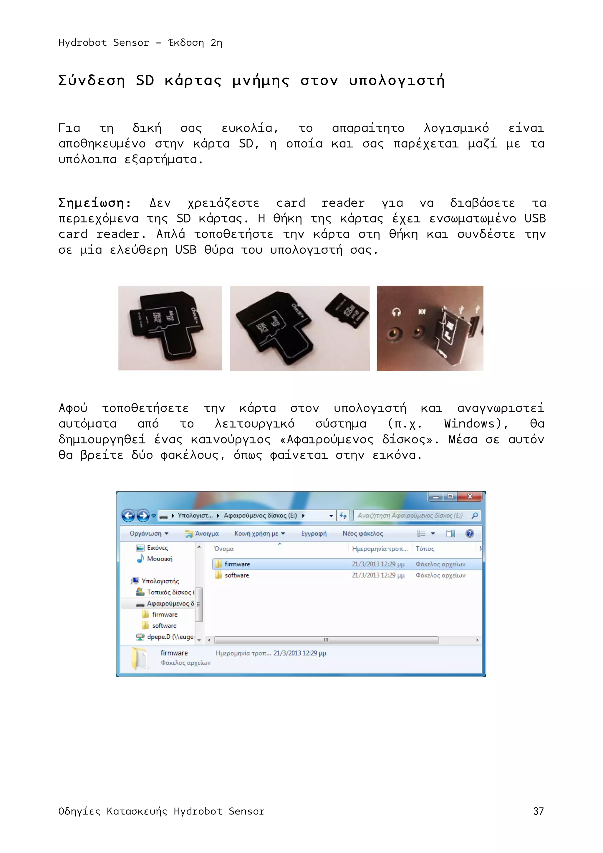 Hydrobot Sensor - Έκδοση 2η
Οδηγίες Κατασκευής Hydrobot Sensor 37
Σύνδεση SD κάρτας µνήµης στον υπολογιστή
Για τη δική σας ευκολία, το απαραίτητο λογισµικό είναι
αποθηκευµένο στην κάρτα SD, η οποία και σας παρέχεται µαζί µε τα
υπόλοιπα εξαρτήµατα.
Σηµείωση: Δεν χρειάζεστε card reader για να διαβάσετε τα
περιεχόµενα της SD κάρτας. Η θήκη της κάρτας έχει ενσωµατωµένο USB
card reader. Απλά τοποθετήστε την κάρτα στη θήκη και συνδέστε την
σε µία ελεύθερη USB θύρα του υπολογιστή σας.
Αφού τοποθετήσετε την κάρτα στον υπολογιστή και αναγνωριστεί
αυτόµατα από το λειτουργικό σύστηµα (π.χ. Windows), θα
δηµιουργηθεί ένας καινούργιος «Αφαιρούµενος δίσκος». Μέσα σε αυτόν
θα βρείτε δύο φακέλους, όπως φαίνεται στην εικόνα.
 