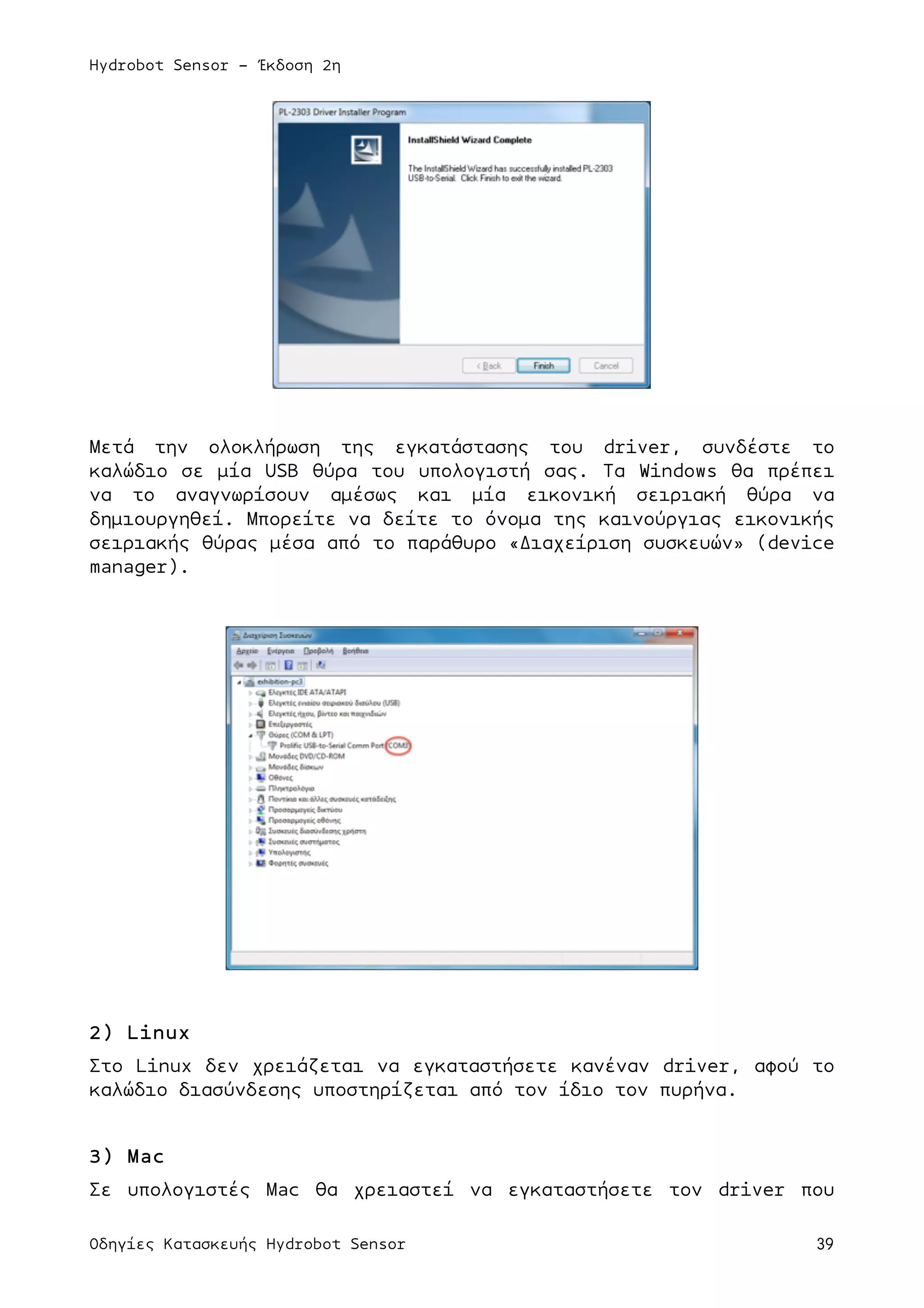 Hydrobot Sensor - Έκδοση 2η
Οδηγίες Κατασκευής Hydrobot Sensor 39
Μετά την ολοκλήρωση της εγκατάστασης του driver, συνδέστε το
καλώδιο σε µία USB θύρα του υπολογιστή σας. Τα Windows θα πρέπει
να το αναγνωρίσουν αµέσως και µία εικονική σειριακή θύρα να
δηµιουργηθεί. Μπορείτε να δείτε το όνοµα της καινούργιας εικονικής
σειριακής θύρας µέσα από το παράθυρο «Διαχείριση συσκευών» (device
manager).
2) Linux
Στο Linux δεν χρειάζεται να εγκαταστήσετε κανέναν driver, αφού το
καλώδιο διασύνδεσης υποστηρίζεται από τον ίδιο τον πυρήνα.
3) Mac
Σε υπολογιστές Mac θα χρειαστεί να εγκαταστήσετε τον driver που
 