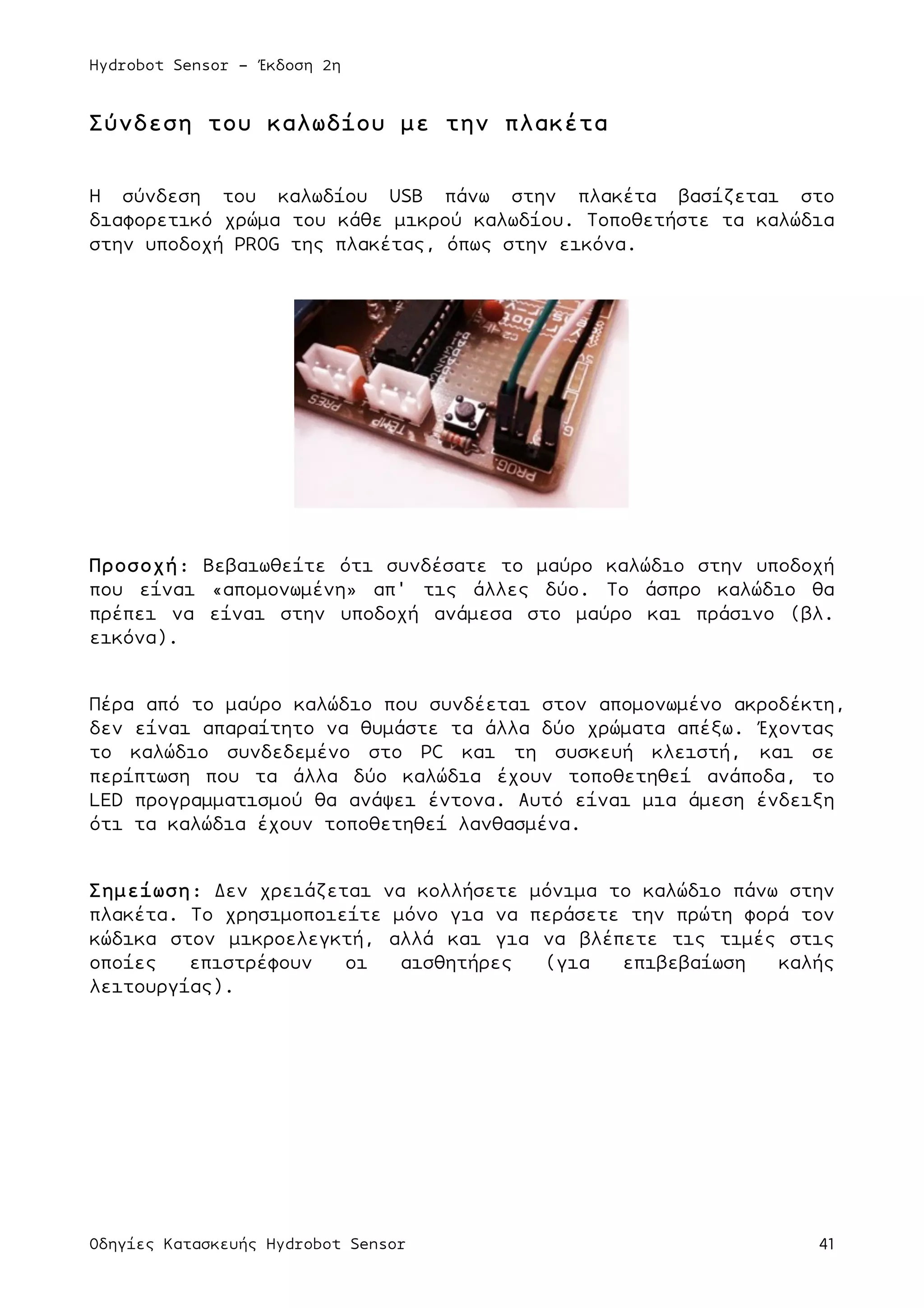 Hydrobot Sensor - Έκδοση 2η
Οδηγίες Κατασκευής Hydrobot Sensor 41
Σύνδεση του καλωδίου µε την πλακέτα
Η σύνδεση του καλωδίου USB πάνω στην πλακέτα βασίζεται στο
διαφορετικό χρώµα του κάθε µικρού καλωδίου. Τοποθετήστε τα καλώδια
στην υποδοχή PROG της πλακέτας, όπως στην εικόνα.
Προσοχή: Βεβαιωθείτε ότι συνδέσατε το µαύρο καλώδιο στην υποδοχή
που είναι «αποµονωµένη» απ' τις άλλες δύο. Το άσπρο καλώδιο θα
πρέπει να είναι στην υποδοχή ανάµεσα στο µαύρο και πράσινο (βλ.
εικόνα).
Πέρα από το µαύρο καλώδιο που συνδέεται στον αποµονωµένο ακροδέκτη,
δεν είναι απαραίτητο να θυµάστε τα άλλα δύο χρώµατα απέξω. Έχοντας
το καλώδιο συνδεδεµένο στο PC και τη συσκευή κλειστή, και σε
περίπτωση που τα άλλα δύο καλώδια έχουν τοποθετηθεί ανάποδα, το
LED προγραµµατισµού θα ανάψει έντονα. Αυτό είναι µια άµεση ένδειξη
ότι τα καλώδια έχουν τοποθετηθεί λανθασµένα.
Σηµείωση: Δεν χρειάζεται να κολλήσετε µόνιµα το καλώδιο πάνω στην
πλακέτα. Το χρησιµοποιείτε µόνο για να περάσετε την πρώτη φορά τον
κώδικα στον µικροελεγκτή, αλλά και για να βλέπετε τις τιµές στις
οποίες επιστρέφουν οι αισθητήρες (για επιβεβαίωση καλής
λειτουργίας).
 