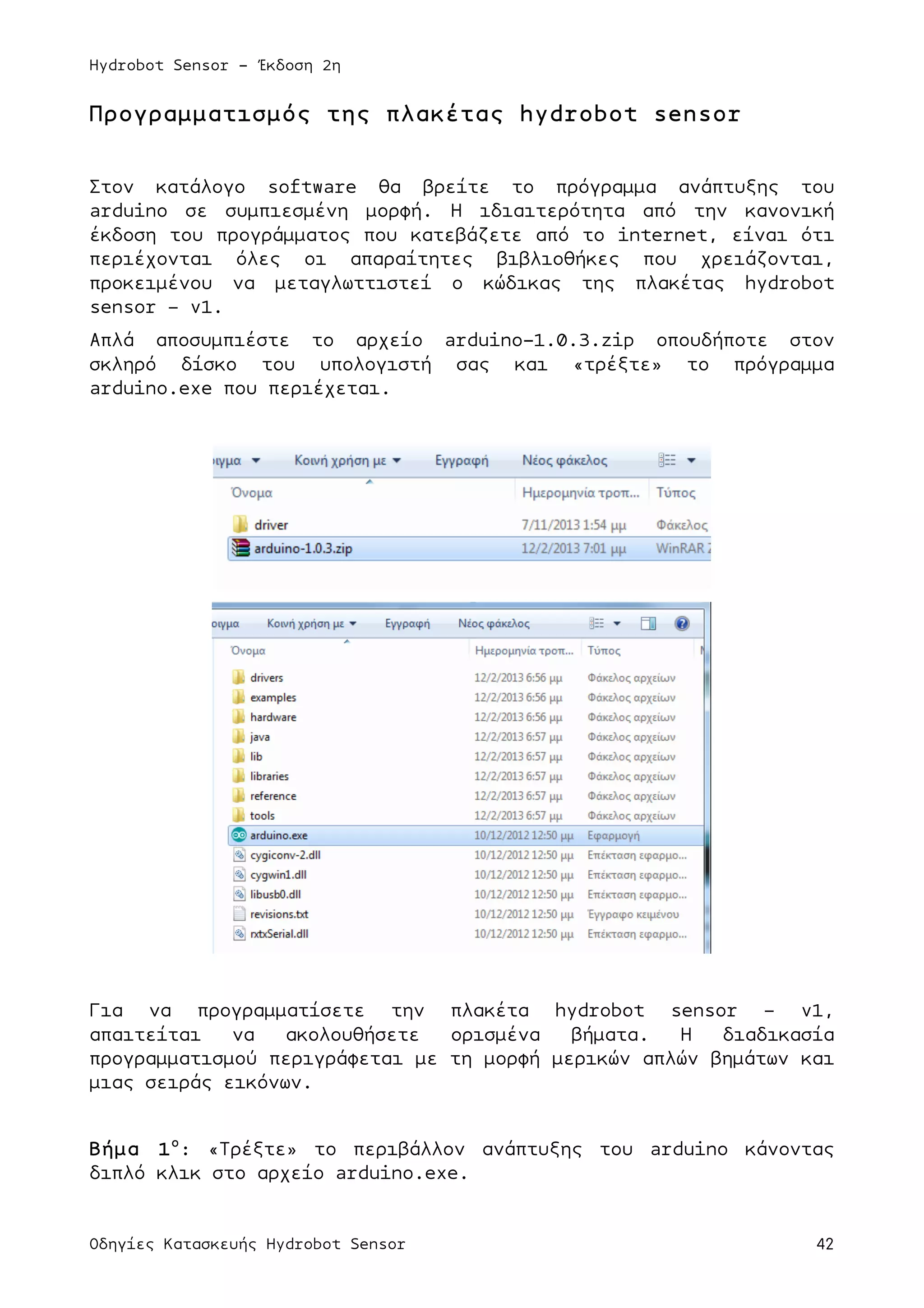 Hydrobot Sensor - Έκδοση 2η
Οδηγίες Κατασκευής Hydrobot Sensor 42
Προγραµµατισµός της πλακέτας hydrobot sensor
Στον κατάλογο software θα βρείτε το πρόγραµµα ανάπτυξης του
arduino σε συµπιεσµένη µορφή. Η ιδιαιτερότητα από την κανονική
έκδοση του προγράµµατος που κατεβάζετε από το internet, είναι ότι
περιέχονται όλες οι απαραίτητες βιβλιοθήκες που χρειάζονται,
προκειµένου να µεταγλωττιστεί ο κώδικας της πλακέτας hydrobot
sensor – v1.
Απλά αποσυµπιέστε το αρχείο arduino-1.0.3.zip οπουδήποτε στον
σκληρό δίσκο του υπολογιστή σας και «τρέξτε» το πρόγραµµα
arduino.exe που περιέχεται.
Για να προγραµµατίσετε την πλακέτα hydrobot sensor – v1,
απαιτείται να ακολουθήσετε ορισµένα βήµατα. Η διαδικασία
προγραµµατισµού περιγράφεται µε τη µορφή µερικών απλών βηµάτων και
µιας σειράς εικόνων.
Βήµα 1ο
: «Τρέξτε» το περιβάλλον ανάπτυξης του arduino κάνοντας
διπλό κλικ στο αρχείο arduino.exe.
 