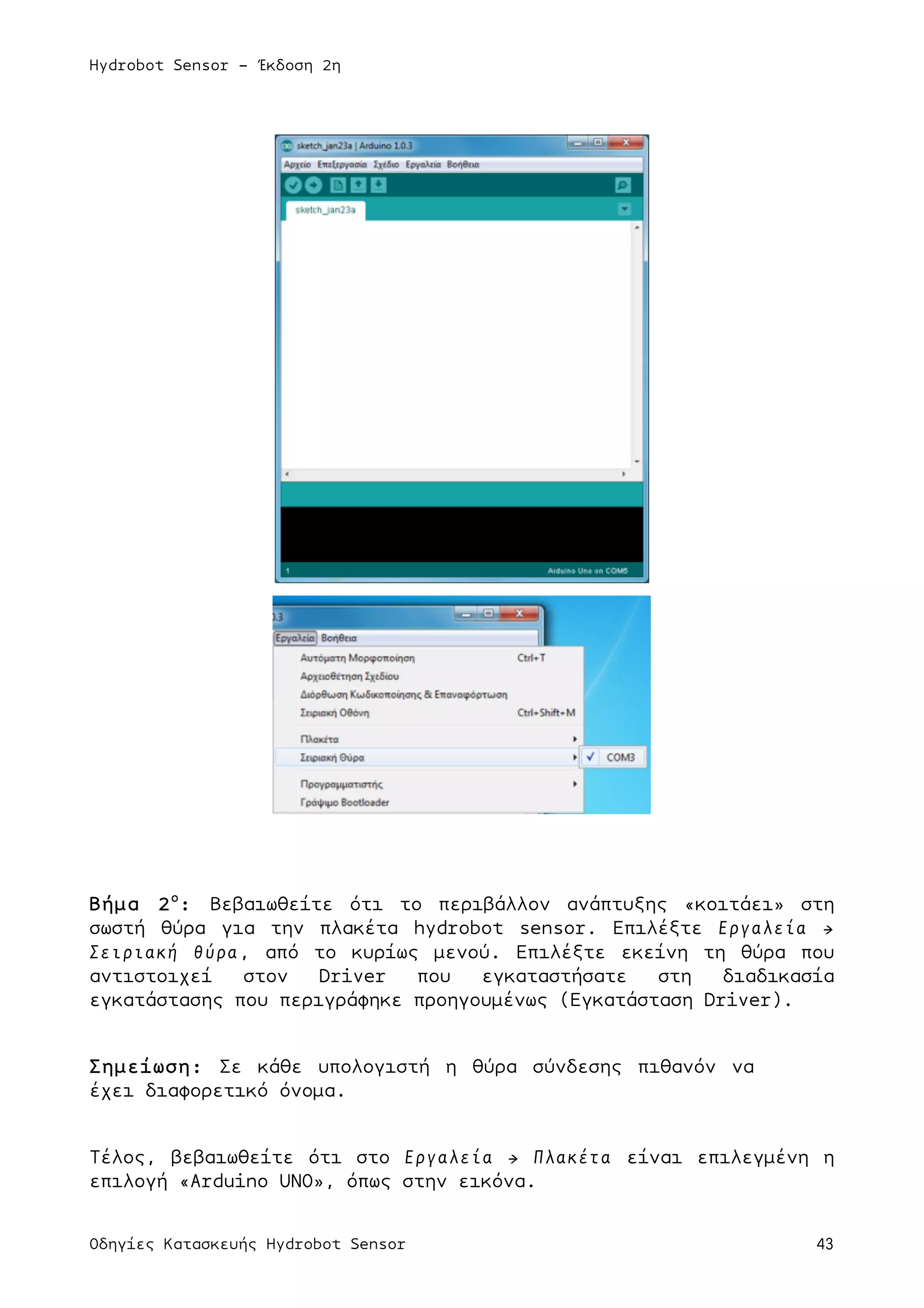 Hydrobot Sensor - Έκδοση 2η
Οδηγίες Κατασκευής Hydrobot Sensor 43
Βήµα 2ο
: Βεβαιωθείτε ότι το περιβάλλον ανάπτυξης «κοιτάει» στη
σωστή θύρα για την πλακέτα hydrobot sensor. Επιλέξτε Εργαλεία →
Σειριακή θύρα, από το κυρίως µενού. Επιλέξτε εκείνη τη θύρα που
αντιστοιχεί στον Driver που εγκαταστήσατε στη διαδικασία
εγκατάστασης που περιγράφηκε προηγουµένως (Εγκατάσταση Driver).
Σηµείωση: Σε κάθε υπολογιστή η θύρα σύνδεσης πιθανόν να
έχει διαφορετικό όνοµα.
Τέλος, βεβαιωθείτε ότι στο Εργαλεία → Πλακέτα είναι επιλεγµένη η
επιλογή «Arduino UNO», όπως στην εικόνα.
 