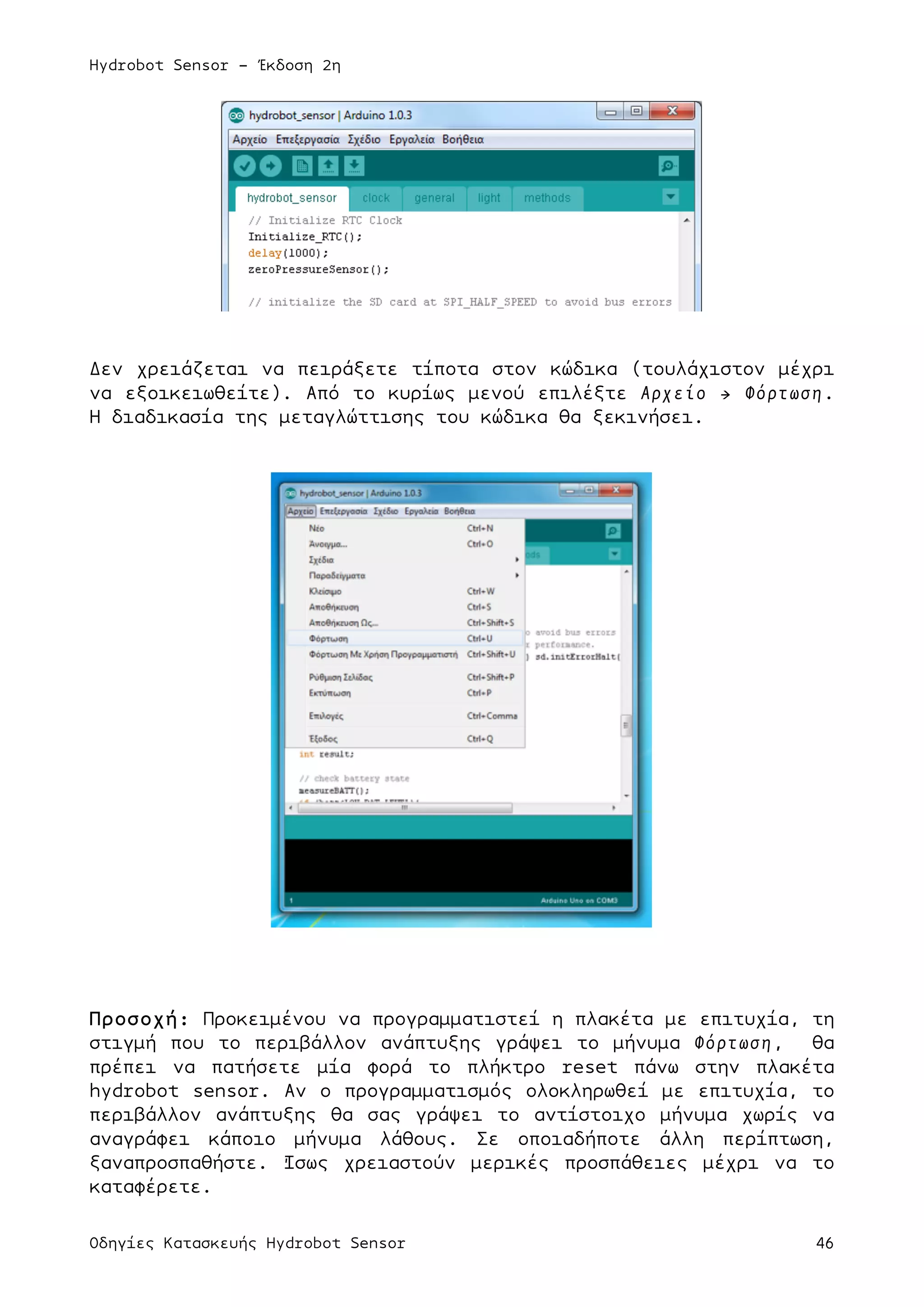 Hydrobot Sensor - Έκδοση 2η
Οδηγίες Κατασκευής Hydrobot Sensor 46
Δεν χρειάζεται να πειράξετε τίποτα στον κώδικα (τουλάχιστον µέχρι
να εξοικειωθείτε). Από το κυρίως µενού επιλέξτε Αρχείο → Φόρτωση.
Η διαδικασία της µεταγλώττισης του κώδικα θα ξεκινήσει.
Προσοχή: Προκειµένου να προγραµµατιστεί η πλακέτα µε επιτυχία, τη
στιγµή που το περιβάλλον ανάπτυξης γράψει το µήνυµα Φόρτωση, θα
πρέπει να πατήσετε µία φορά το πλήκτρο reset πάνω στην πλακέτα
hydrobot sensor. Αν ο προγραµµατισµός ολοκληρωθεί µε επιτυχία, το
περιβάλλον ανάπτυξης θα σας γράψει το αντίστοιχο µήνυµα χωρίς να
αναγράφει κάποιο µήνυµα λάθους. Σε οποιαδήποτε άλλη περίπτωση,
ξαναπροσπαθήστε. Ίσως χρειαστούν µερικές προσπάθειες µέχρι να το
καταφέρετε.
 