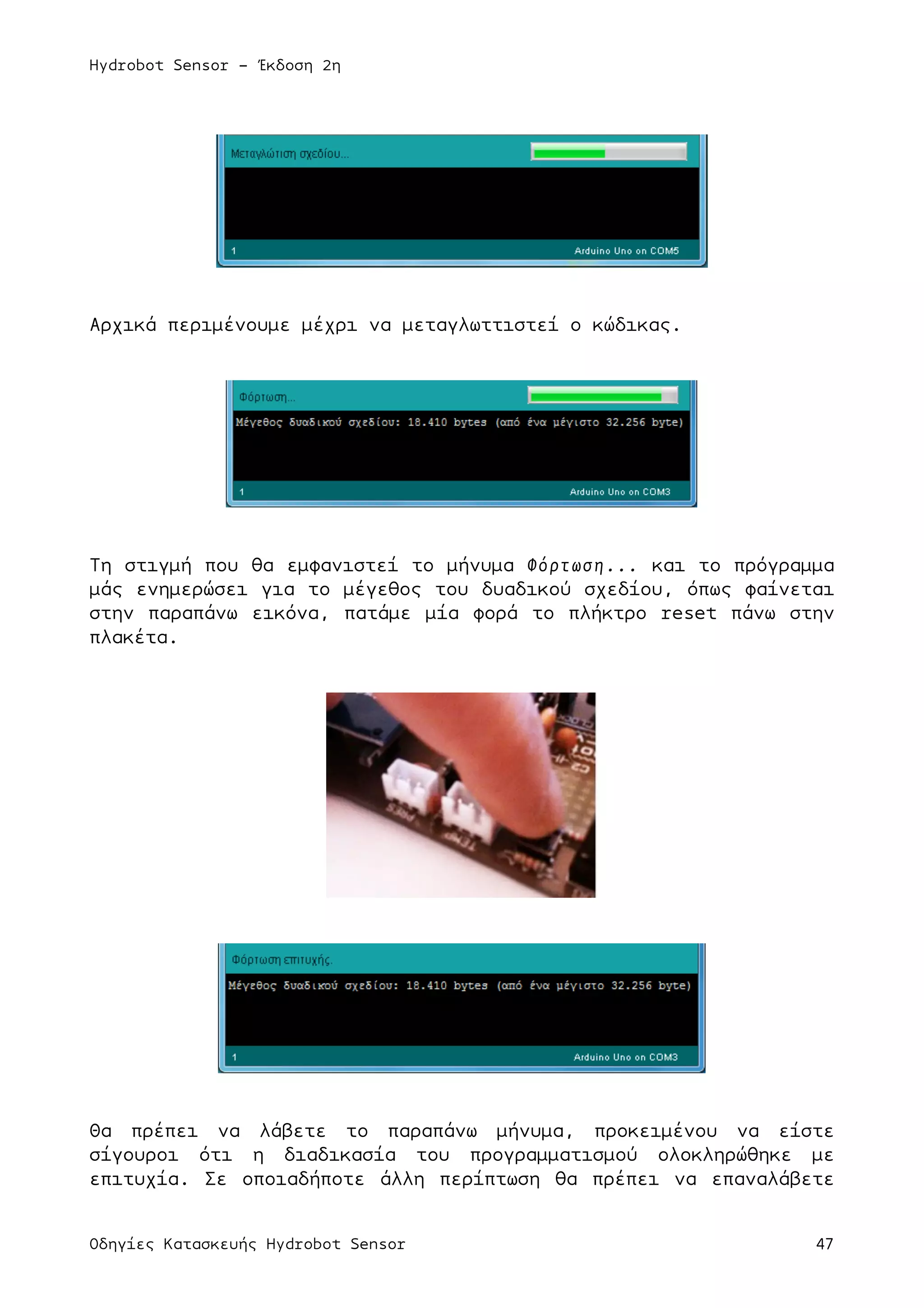 Hydrobot Sensor - Έκδοση 2η
Οδηγίες Κατασκευής Hydrobot Sensor 47
Αρχικά περιµένουµε µέχρι να µεταγλωττιστεί ο κώδικας.
Τη στιγµή που θα εµφανιστεί το µήνυµα Φόρτωση... και το πρόγραµµα
µάς ενηµερώσει για το µέγεθος του δυαδικού σχεδίου, όπως φαίνεται
στην παραπάνω εικόνα, πατάµε µία φορά το πλήκτρο reset πάνω στην
πλακέτα.
Θα πρέπει να λάβετε το παραπάνω µήνυµα, προκειµένου να είστε
σίγουροι ότι η διαδικασία του προγραµµατισµού ολοκληρώθηκε µε
επιτυχία. Σε οποιαδήποτε άλλη περίπτωση θα πρέπει να επαναλάβετε
 