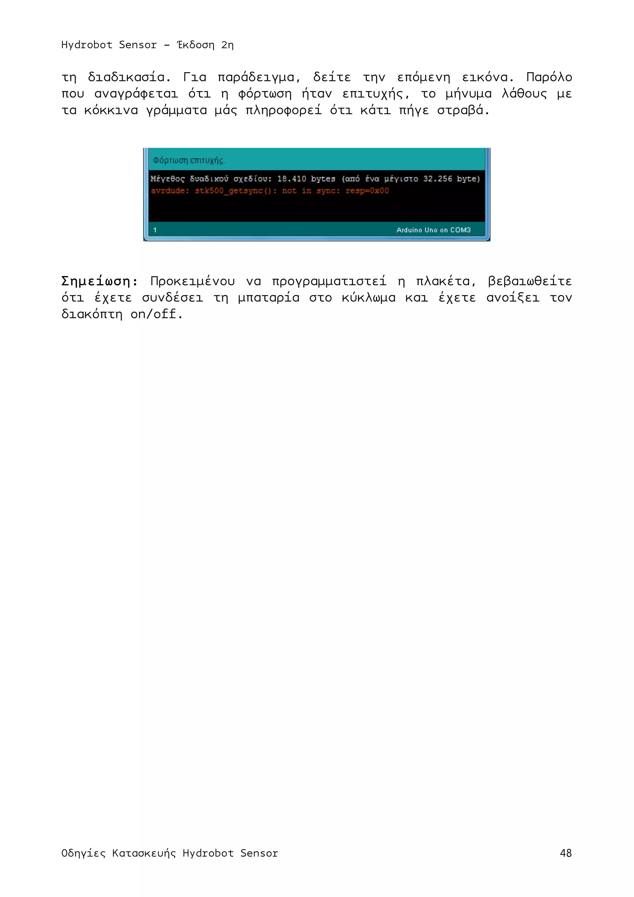 Hydrobot Sensor - Έκδοση 2η
Οδηγίες Κατασκευής Hydrobot Sensor 48
τη διαδικασία. Για παράδειγµα, δείτε την επόµενη εικόνα. Παρόλο
που αναγράφεται ότι η φόρτωση ήταν επιτυχής, το µήνυµα λάθους µε
τα κόκκινα γράµµατα µάς πληροφορεί ότι κάτι πήγε στραβά.
Σηµείωση: Προκειµένου να προγραµµατιστεί η πλακέτα, βεβαιωθείτε
ότι έχετε συνδέσει τη µπαταρία στο κύκλωµα και έχετε ανοίξει τον
διακόπτη on/off.
 