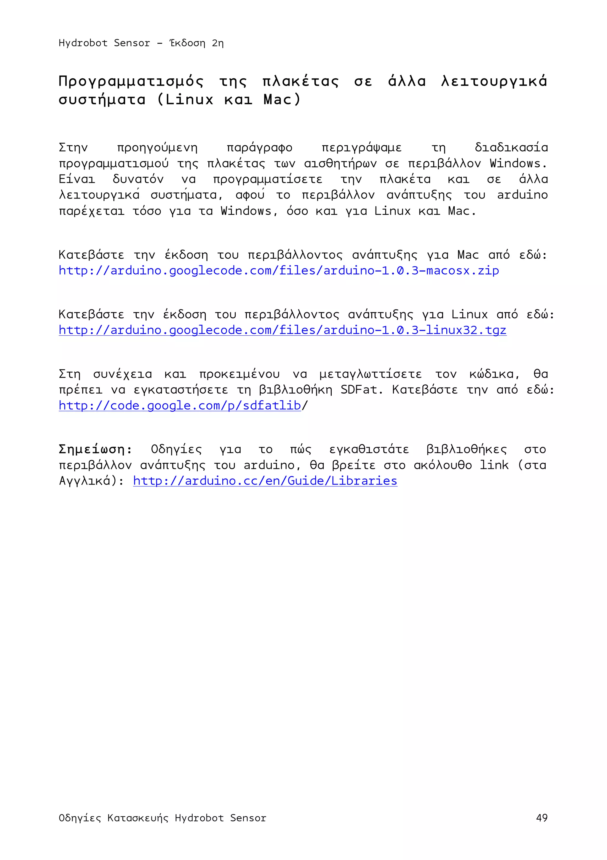 Hydrobot Sensor - Έκδοση 2η
Οδηγίες Κατασκευής Hydrobot Sensor 49
Προγραµµατισµός της πλακέτας σε άλλα λειτουργικά
συστήµατα (Linux και Mac)
Στην προηγούµενη παράγραφο περιγράψαµε τη διαδικασία
προγραµµατισµού της πλακέτας των αισθητήρων σε περιβάλλον Windows.
Είναι δυνατόν να προγραµµατίσετε την πλακέτα και σε άλλα
λειτουργικά συστήµατα, αφού το περιβάλλον ανάπτυξης του arduino
παρέχεται τόσο για τα Windows, όσο και για Linux και Mac.
Κατεβάστε την έκδοση του περιβάλλοντος ανάπτυξης για Mac από εδώ:
http://arduino.googlecode.com/files/arduino-1.0.3-macosx.zip
Κατεβάστε την έκδοση του περιβάλλοντος ανάπτυξης για Linux από εδώ:
http://arduino.googlecode.com/files/arduino-1.0.3-linux32.tgz
Στη συνέχεια και προκειµένου να µεταγλωττίσετε τον κώδικα, θα
πρέπει να εγκαταστήσετε τη βιβλιοθήκη SDFat. Κατεβάστε την από εδώ:
http://code.google.com/p/sdfatlib/
Σηµείωση: Οδηγίες για το πώς εγκαθιστάτε βιβλιοθήκες στο
περιβάλλον ανάπτυξης του arduino, θα βρείτε στο ακόλουθο link (στα
Αγγλικά): http://arduino.cc/en/Guide/Libraries
 