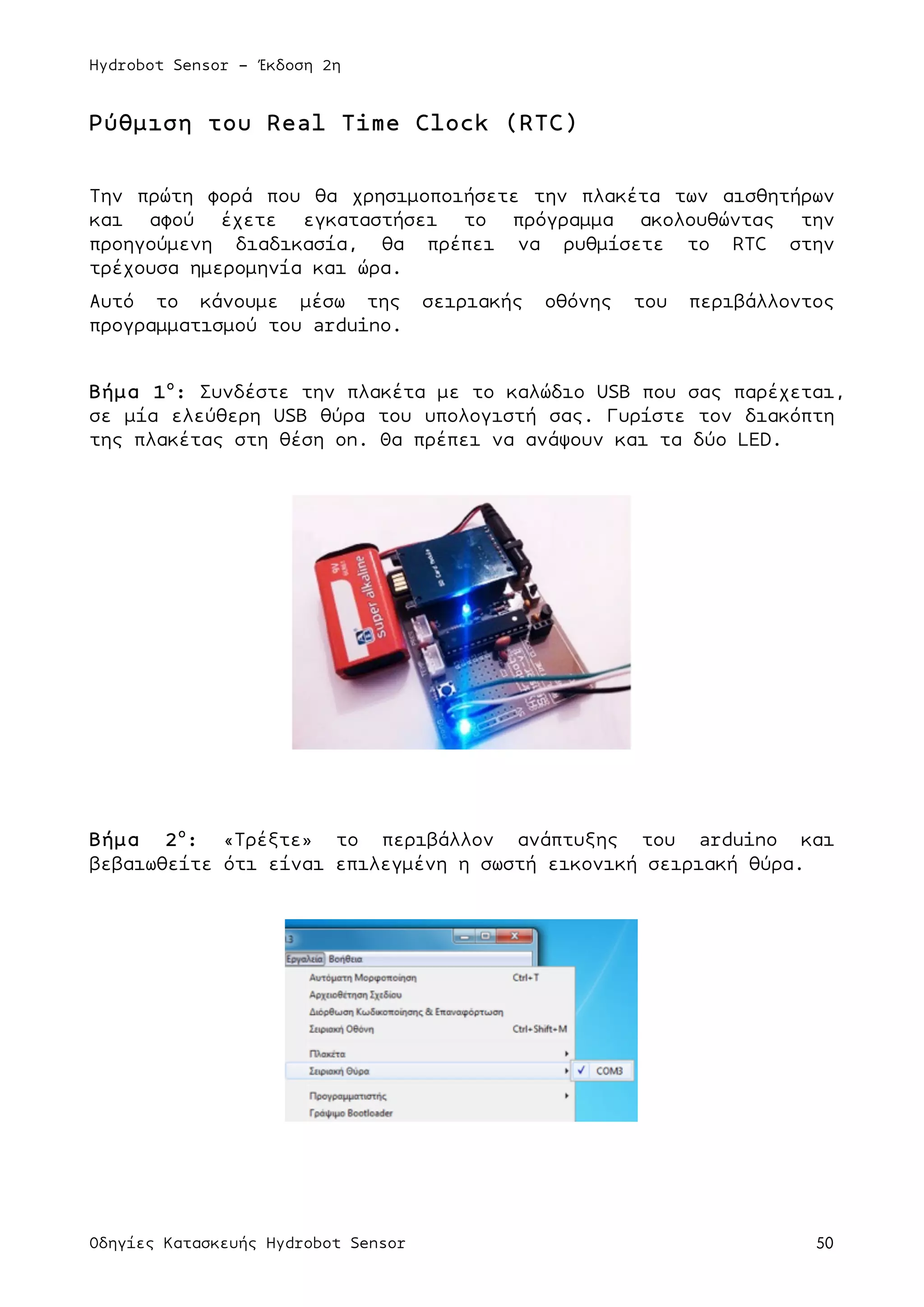 Hydrobot Sensor - Έκδοση 2η
Οδηγίες Κατασκευής Hydrobot Sensor 50
Ρύθµιση του Real Time Clock (RTC)
Την πρώτη φορά που θα χρησιµοποιήσετε την πλακέτα των αισθητήρων
και αφού έχετε εγκαταστήσει το πρόγραµµα ακολουθώντας την
προηγούµενη διαδικασία, θα πρέπει να ρυθµίσετε το RTC στην
τρέχουσα ηµεροµηνία και ώρα.
Αυτό το κάνουµε µέσω της σειριακής οθόνης του περιβάλλοντος
προγραµµατισµού του arduino.
Βήµα 1ο
: Συνδέστε την πλακέτα µε το καλώδιο USB που σας παρέχεται,
σε µία ελεύθερη USB θύρα του υπολογιστή σας. Γυρίστε τον διακόπτη
της πλακέτας στη θέση on. Θα πρέπει να ανάψουν και τα δύο LED.
Βήµα 2ο
: «Τρέξτε» το περιβάλλον ανάπτυξης του arduino και
βεβαιωθείτε ότι είναι επιλεγµένη η σωστή εικονική σειριακή θύρα.
 