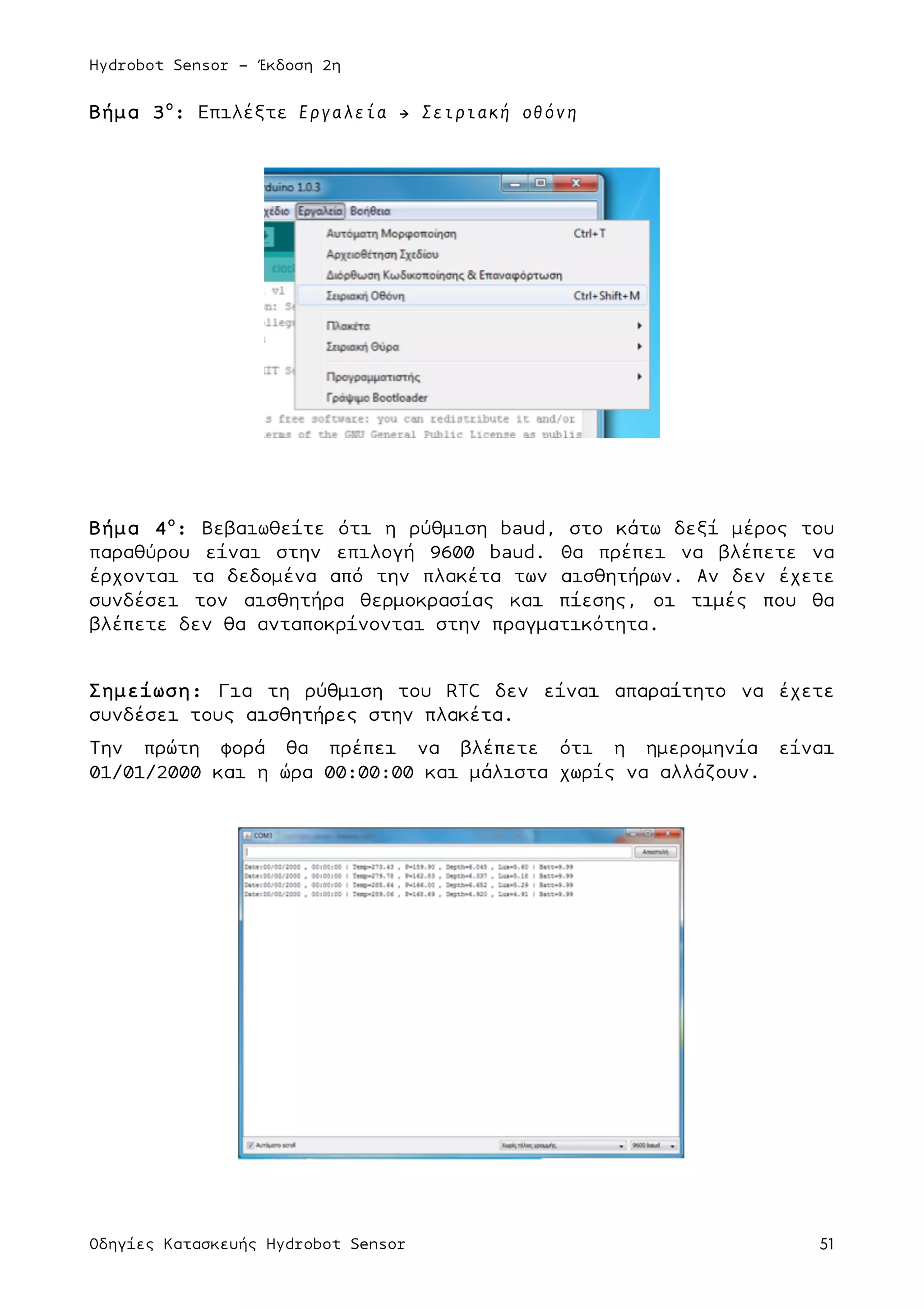 Hydrobot Sensor - Έκδοση 2η
Οδηγίες Κατασκευής Hydrobot Sensor 51
Βήµα 3ο
: Επιλέξτε Εργαλεία → Σειριακή οθόνη
Βήµα 4ο
: Βεβαιωθείτε ότι η ρύθµιση baud, στο κάτω δεξί µέρος του
παραθύρου είναι στην επιλογή 9600 baud. Θα πρέπει να βλέπετε να
έρχονται τα δεδοµένα από την πλακέτα των αισθητήρων. Αν δεν έχετε
συνδέσει τον αισθητήρα θερµοκρασίας και πίεσης, οι τιµές που θα
βλέπετε δεν θα ανταποκρίνονται στην πραγµατικότητα.
Σηµείωση: Για τη ρύθµιση του RTC δεν είναι απαραίτητο να έχετε
συνδέσει τους αισθητήρες στην πλακέτα.
Την πρώτη φορά θα πρέπει να βλέπετε ότι η ηµεροµηνία είναι
01/01/2000 και η ώρα 00:00:00 και µάλιστα χωρίς να αλλάζουν.
 