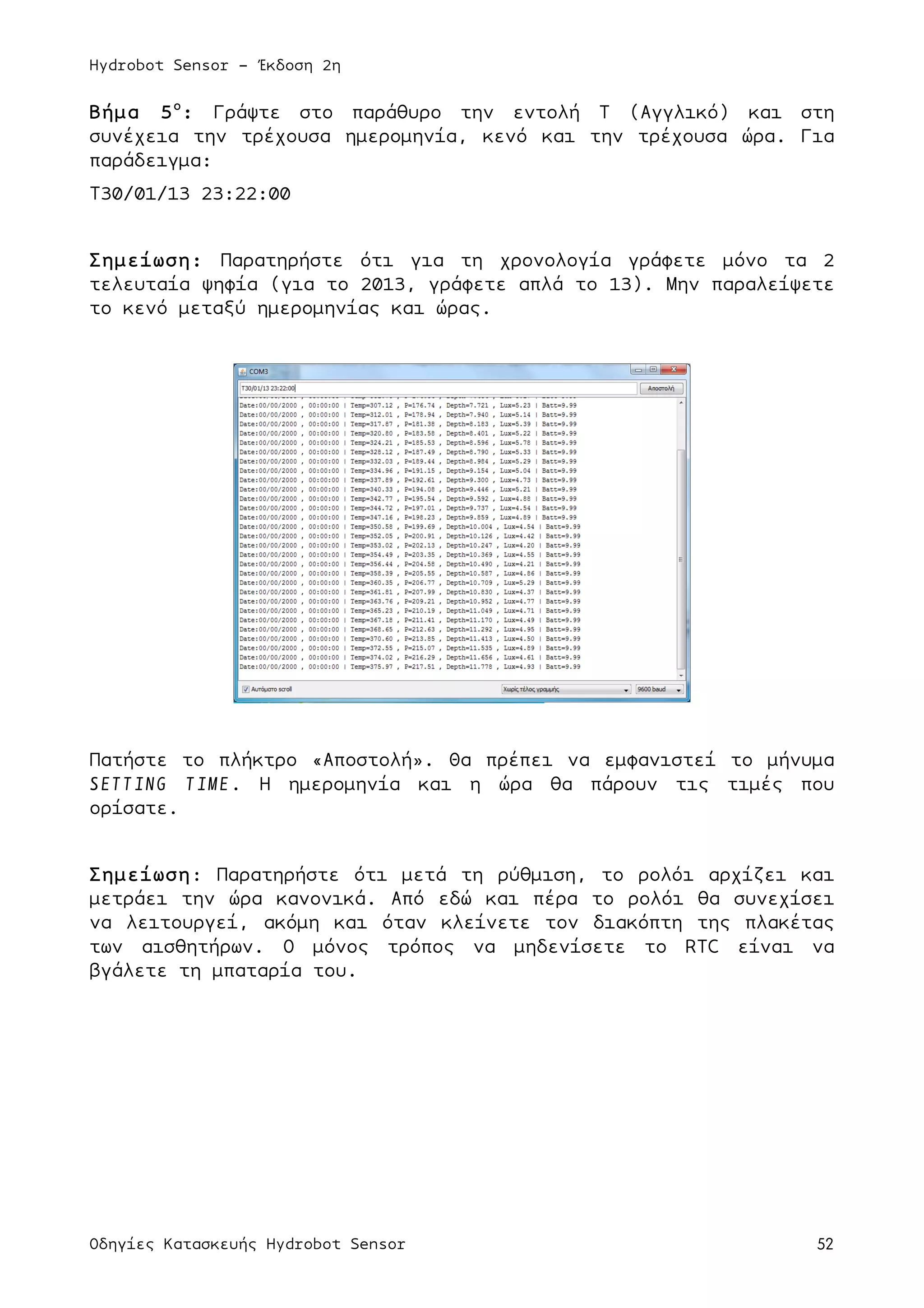 Hydrobot Sensor - Έκδοση 2η
Οδηγίες Κατασκευής Hydrobot Sensor 52
Βήµα 5ο
: Γράψτε στο παράθυρο την εντολή T (Αγγλικό) και στη
συνέχεια την τρέχουσα ηµεροµηνία, κενό και την τρέχουσα ώρα. Για
παράδειγµα:
Τ30/01/13 23:22:00
Σηµείωση: Παρατηρήστε ότι για τη χρονολογία γράφετε µόνο τα 2
τελευταία ψηφία (για το 2013, γράφετε απλά το 13). Μην παραλείψετε
το κενό µεταξύ ηµεροµηνίας και ώρας.
Πατήστε το πλήκτρο «Αποστολή». Θα πρέπει να εµφανιστεί το µήνυµα
SETTING TIME. Η ηµεροµηνία και η ώρα θα πάρουν τις τιµές που
ορίσατε.
Σηµείωση: Παρατηρήστε ότι µετά τη ρύθµιση, το ρολόι αρχίζει και
µετράει την ώρα κανονικά. Από εδώ και πέρα το ρολόι θα συνεχίσει
να λειτουργεί, ακόµη και όταν κλείνετε τον διακόπτη της πλακέτας
των αισθητήρων. Ο µόνος τρόπος να µηδενίσετε το RTC είναι να
βγάλετε τη µπαταρία του.
 