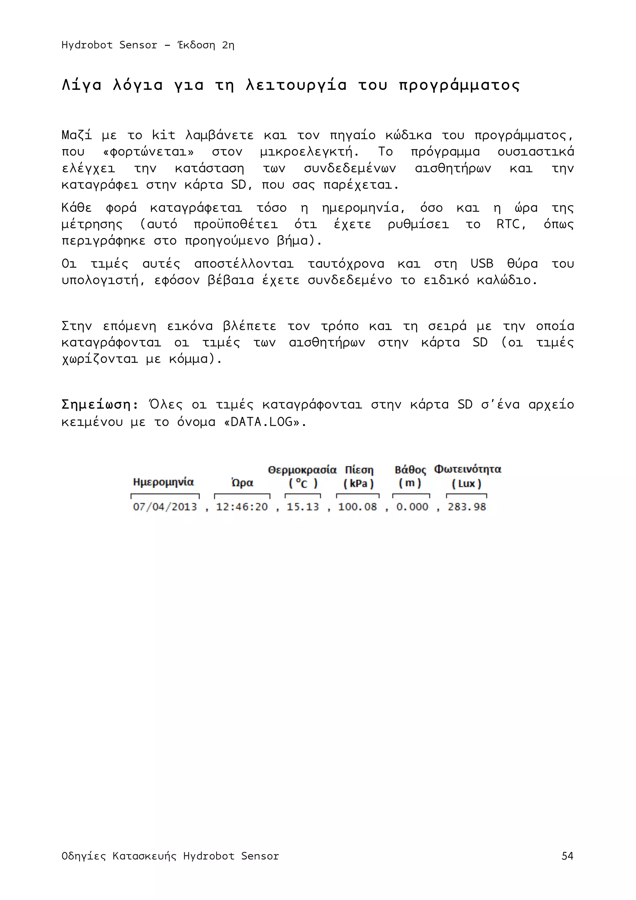 Hydrobot Sensor - Έκδοση 2η
Οδηγίες Κατασκευής Hydrobot Sensor 54
Λίγα λόγια για τη λειτουργία του προγράµµατος
Μαζί µε το kit λαµβάνετε και τον πηγαίο κώδικα του προγράµµατος,
που «φορτώνεται» στον µικροελεγκτή. Το πρόγραµµα ουσιαστικά
ελέγχει την κατάσταση των συνδεδεµένων αισθητήρων και την
καταγράφει στην κάρτα SD, που σας παρέχεται.
Κάθε φορά καταγράφεται τόσο η ηµεροµηνία, όσο και η ώρα της
µέτρησης (αυτό προϋποθέτει ότι έχετε ρυθµίσει το RTC, όπως
περιγράφηκε στο προηγούµενο βήµα).
Οι τιµές αυτές αποστέλλονται ταυτόχρονα και στη USB θύρα του
υπολογιστή, εφόσον βέβαια έχετε συνδεδεµένο το ειδικό καλώδιο.
Στην επόµενη εικόνα βλέπετε τον τρόπο και τη σειρά µε την οποία
καταγράφονται οι τιµές των αισθητήρων στην κάρτα SD (οι τιµές
χωρίζονται µε κόµµα).
Σηµείωση: Όλες οι τιµές καταγράφονται στην κάρτα SD σ’ένα αρχείο
κειµένου µε το όνοµα «DATA.LOG».
 