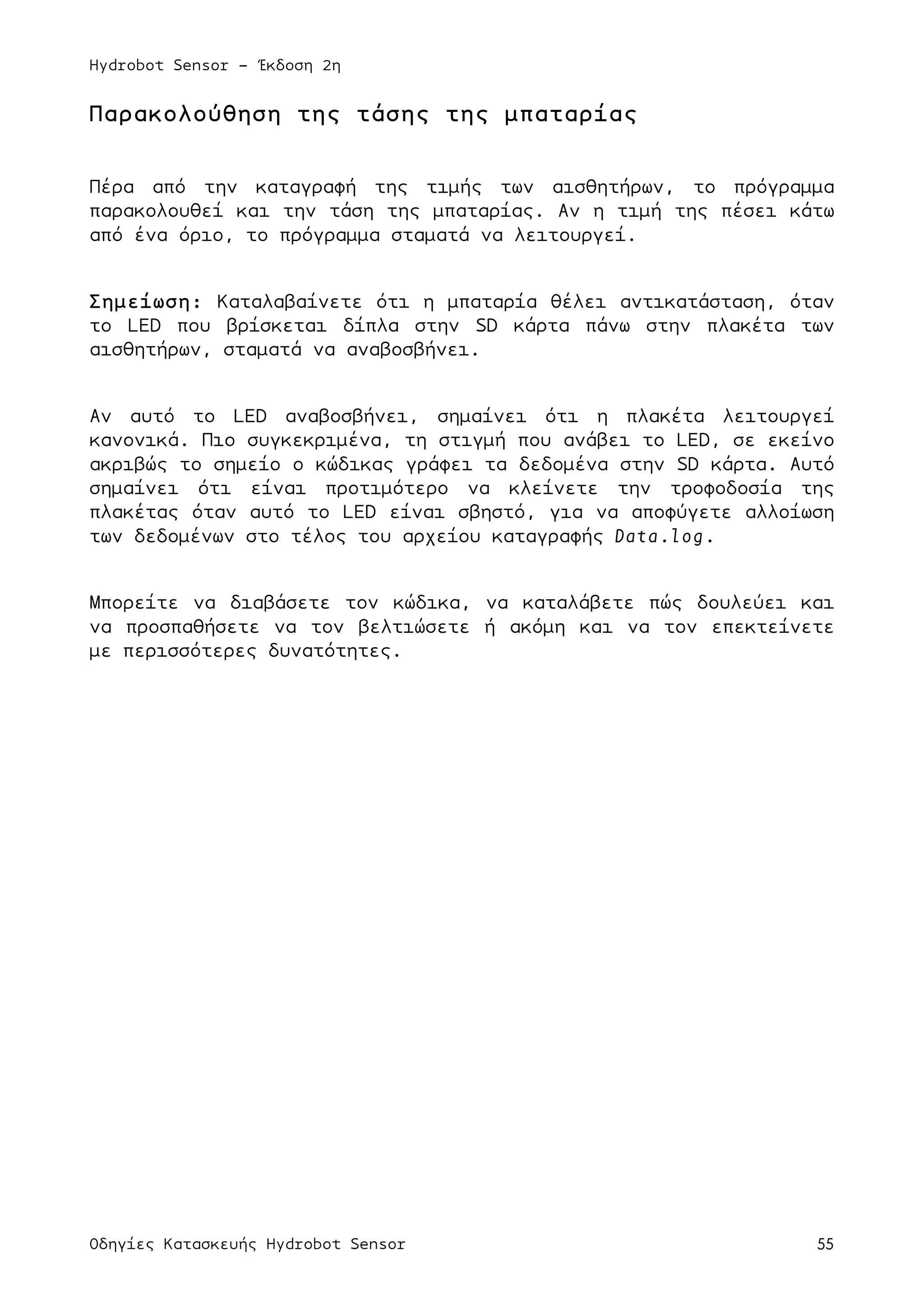 Hydrobot Sensor - Έκδοση 2η
Οδηγίες Κατασκευής Hydrobot Sensor 55
Παρακολούθηση της τάσης της µπαταρίας
Πέρα από την καταγραφή της τιµής των αισθητήρων, το πρόγραµµα
παρακολουθεί και την τάση της µπαταρίας. Αν η τιµή της πέσει κάτω
από ένα όριο, το πρόγραµµα σταµατά να λειτουργεί.
Σηµείωση: Καταλαβαίνετε ότι η µπαταρία θέλει αντικατάσταση, όταν
το LED που βρίσκεται δίπλα στην SD κάρτα πάνω στην πλακέτα των
αισθητήρων, σταµατά να αναβοσβήνει.
Αν αυτό το LED αναβοσβήνει, σηµαίνει ότι η πλακέτα λειτουργεί
κανονικά. Πιο συγκεκριµένα, τη στιγµή που ανάβει το LED, σε εκείνο
ακριβώς το σηµείο ο κώδικας γράφει τα δεδοµένα στην SD κάρτα. Αυτό
σηµαίνει ότι είναι προτιµότερο να κλείνετε την τροφοδοσία της
πλακέτας όταν αυτό το LED είναι σβηστό, για να αποφύγετε αλλοίωση
των δεδοµένων στο τέλος του αρχείου καταγραφής Data.log.
Μπορείτε να διαβάσετε τον κώδικα, να καταλάβετε πώς δουλεύει και
να προσπαθήσετε να τον βελτιώσετε ή ακόµη και να τον επεκτείνετε
µε περισσότερες δυνατότητες.
	
  
 