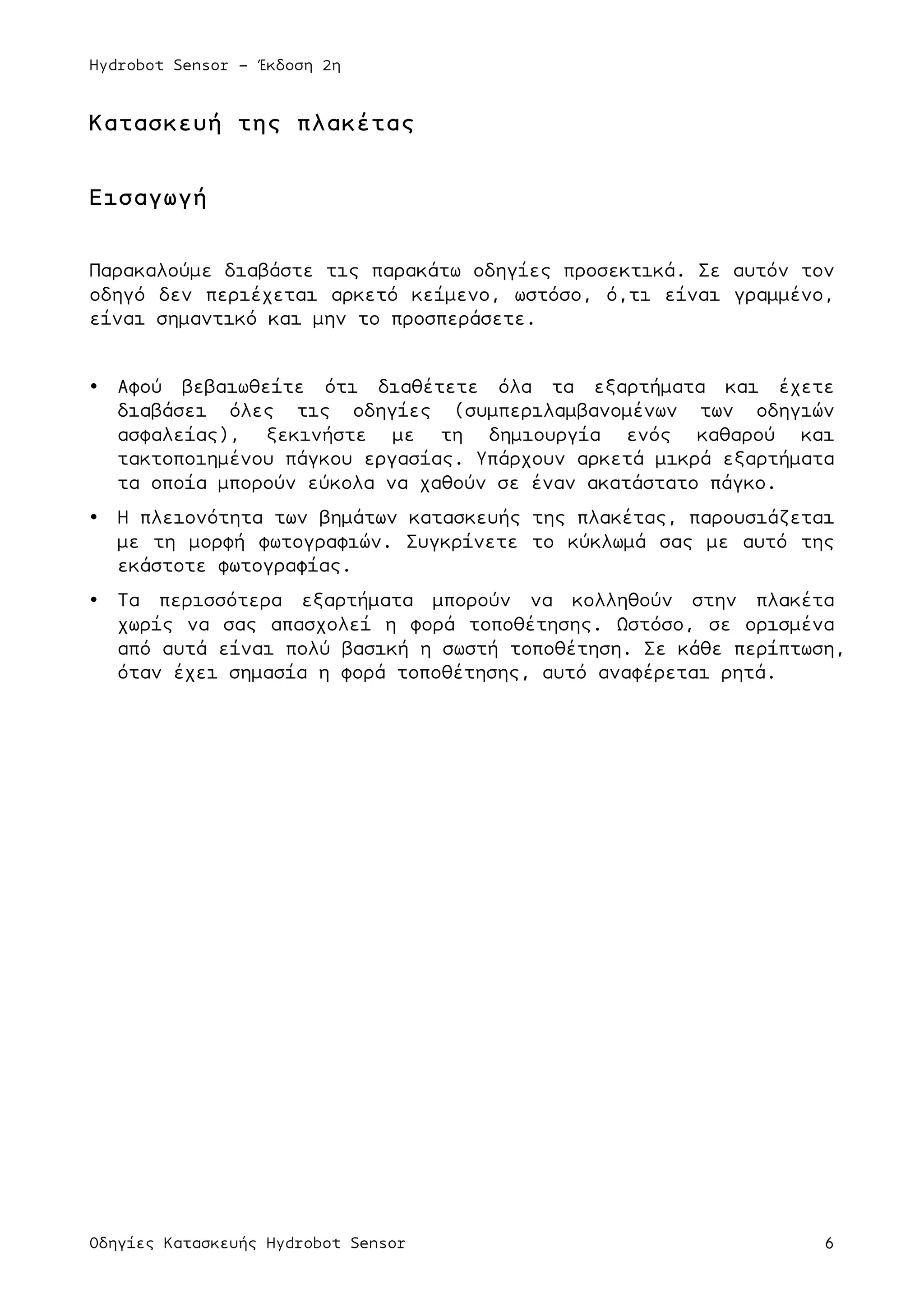 Hydrobot Sensor - Έκδοση 2η
Οδηγίες Κατασκευής Hydrobot Sensor 6
Κατασκευή της πλακέτας
Εισαγωγή
Παρακαλούµε διαβάστε τις παρακάτω οδηγίες προσεκτικά. Σε αυτόν τον
οδηγό δεν περιέχεται αρκετό κείµενο, ωστόσο, ό,τι είναι γραµµένο,
είναι σηµαντικό και µην το προσπεράσετε.
• Αφού βεβαιωθείτε ότι διαθέτετε όλα τα εξαρτήµατα και έχετε
διαβάσει όλες τις οδηγίες (συµπεριλαµβανοµένων των οδηγιών
ασφαλείας), ξεκινήστε µε τη δηµιουργία ενός καθαρού και
τακτοποιηµένου πάγκου εργασίας. Υπάρχουν αρκετά µικρά εξαρτήµατα
τα οποία µπορούν εύκολα να χαθούν σε έναν ακατάστατο πάγκο.
• Η πλειονότητα των βηµάτων κατασκευής της πλακέτας, παρουσιάζεται
µε τη µορφή φωτογραφιών. Συγκρίνετε το κύκλωµά σας µε αυτό της
εκάστοτε φωτογραφίας.
• Τα περισσότερα εξαρτήµατα µπορούν να κολληθούν στην πλακέτα
χωρίς να σας απασχολεί η φορά τοποθέτησης. Ωστόσο, σε ορισµένα
από αυτά είναι πολύ βασική η σωστή τοποθέτηση. Σε κάθε περίπτωση,
όταν έχει σηµασία η φορά τοποθέτησης, αυτό αναφέρεται ρητά.
 