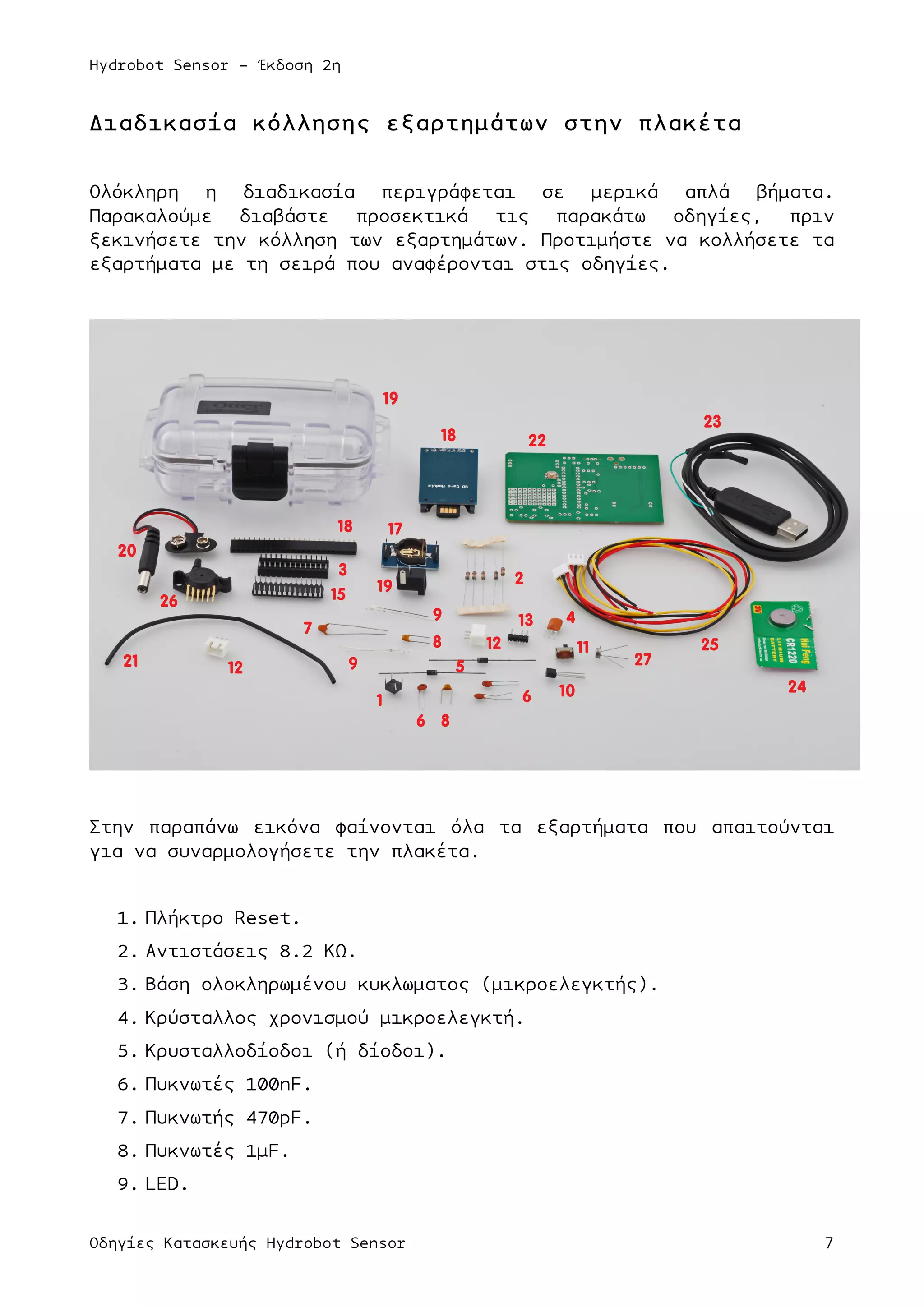 Hydrobot Sensor - Έκδοση 2η
Οδηγίες Κατασκευής Hydrobot Sensor 7
Διαδικασία κόλλησης εξαρτηµάτων στην πλακέτα
Ολόκληρη η διαδικασία περιγράφεται σε µερικά απλά βήµατα.
Παρακαλούµε διαβάστε προσεκτικά τις παρακάτω οδηγίες, πριν
ξεκινήσετε την κόλληση των εξαρτηµάτων. Προτιµήστε να κολλήσετε τα
εξαρτήµατα µε τη σειρά που αναφέρονται στις οδηγίες.
Στην παραπάνω εικόνα φαίνονται όλα τα εξαρτήµατα που απαιτούνται
για να συναρµολογήσετε την πλακέτα.
1. Πλήκτρο Reset.
2. Αντιστάσεις 8.2 ΚΩ.
3. Βάση ολοκληρωµένου κυκλωµατος (µικροελεγκτής).
4. Κρύσταλλος χρονισµού µικροελεγκτή.
5. Κρυσταλλοδίοδοι (ή δίοδοι).
6. Πυκνωτές 100nF.
7. Πυκνωτής 470pF.
8. Πυκνωτές 1µF.
9. LED.
1
2
3
15
7
8
17
18
18
12
6
6
49
8
9 5
10
13
11
19
12
19
20
21
22
25
24
23
26
27
 