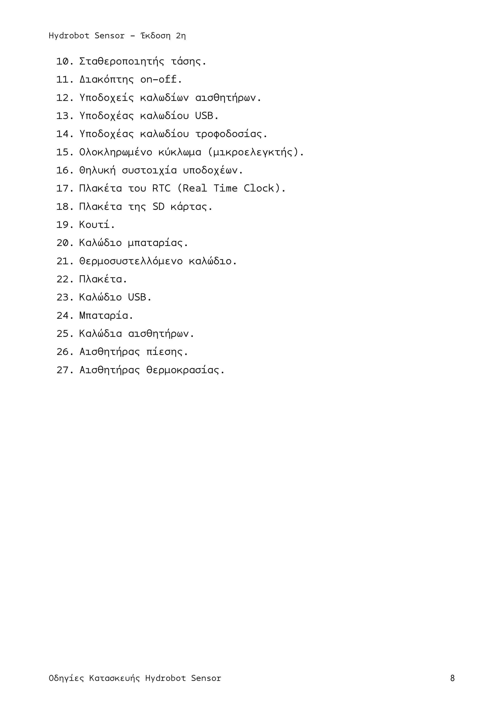 Hydrobot Sensor - Έκδοση 2η
Οδηγίες Κατασκευής Hydrobot Sensor 8
10. Σταθεροποιητής τάσης.
11. Διακόπτης on-off.
12. Υποδοχείς καλωδίων αισθητήρων.
13. Υποδοχέας καλωδίου USB.
14. Υποδοχέας καλωδίου τροφοδοσίας.
15. Ολοκληρωµένο κύκλωµα (µικροελεγκτής).
16. Θηλυκή συστοιχία υποδοχέων.
17. Πλακέτα του RTC (Real Time Clock).
18. Πλακέτα της SD κάρτας.
19. Κουτί.
20. Καλώδιο µπαταρίας.
21. Θερµοσυστελλόµενο καλώδιο.
22. Πλακέτα.
23. Καλώδιο USB.
24. Μπαταρία.
25. Καλώδια αισθητήρων.
26. Αισθητήρας πίεσης.
27. Αισθητήρας θερµοκρασίας.
 