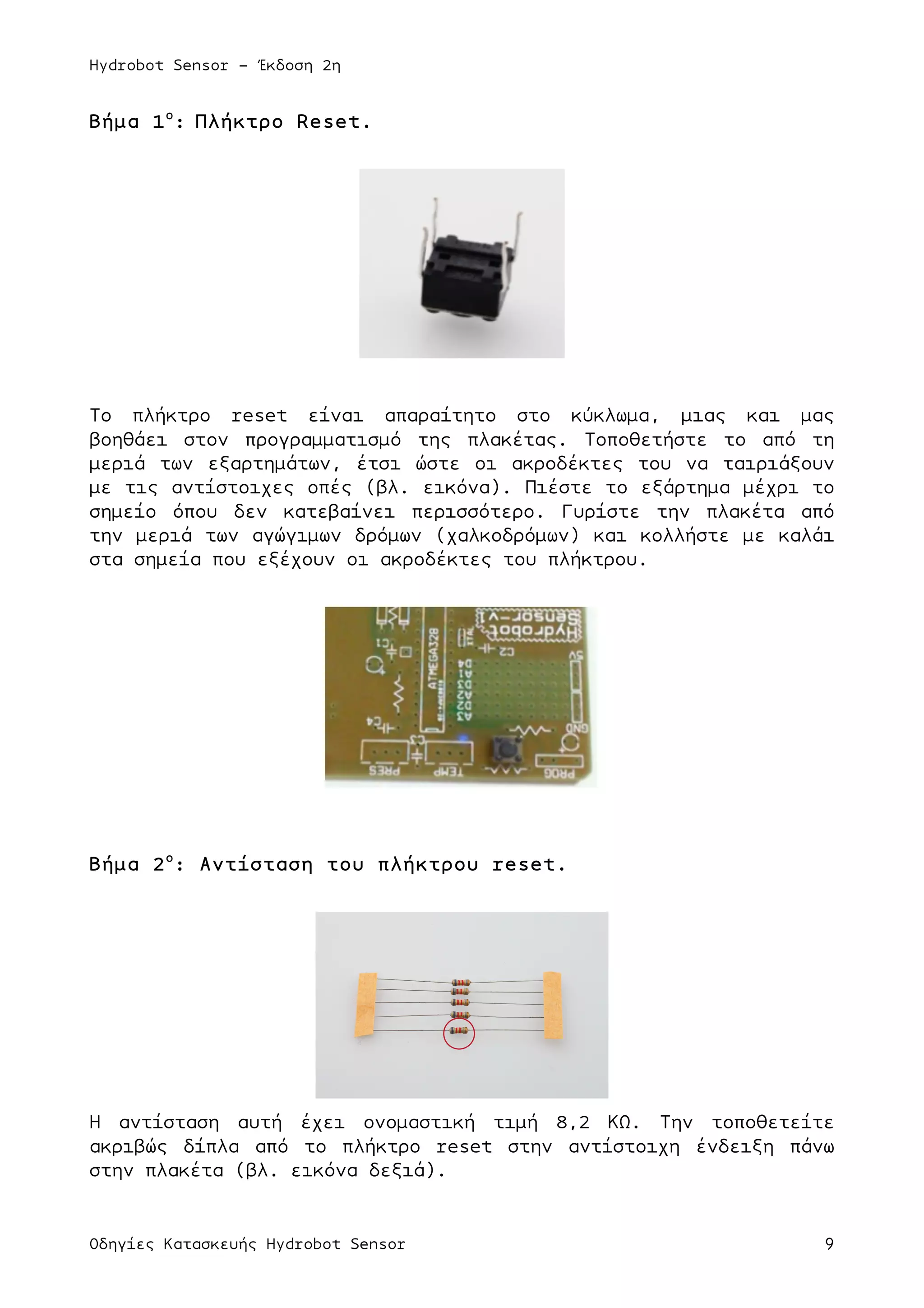 Hydrobot Sensor - Έκδοση 2η
Οδηγίες Κατασκευής Hydrobot Sensor 9
Βήµα 1ο
: Πλήκτρο Reset.
Το πλήκτρο reset είναι απαραίτητο στο κύκλωµα, µιας και µας
βοηθάει στον προγραµµατισµό της πλακέτας. Τοποθετήστε το από τη
µεριά των εξαρτηµάτων, έτσι ώστε οι ακροδέκτες του να ταιριάξουν
µε τις αντίστοιχες οπές (βλ. εικόνα). Πιέστε το εξάρτηµα µέχρι το
σηµείο όπου δεν κατεβαίνει περισσότερο. Γυρίστε την πλακέτα από
την µεριά των αγώγιµων δρόµων (χαλκοδρόµων) και κολλήστε µε καλάι
στα σηµεία που εξέχουν οι ακροδέκτες του πλήκτρου.
Βήµα 2ο
: Αντίσταση του πλήκτρου reset.
Η αντίσταση αυτή έχει ονοµαστική τιµή 8,2 ΚΩ. Την τοποθετείτε
ακριβώς δίπλα από το πλήκτρο reset στην αντίστοιχη ένδειξη πάνω
στην πλακέτα (βλ. εικόνα δεξιά).
 