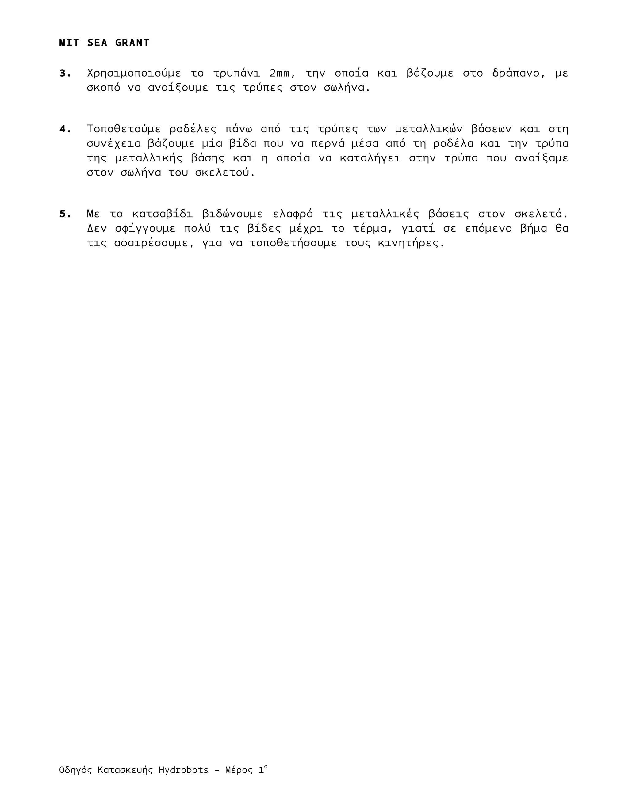 MIT SEA GRANT
	
  	
  
Οδηγός Κατασκευής Hydrobots – Μέρος 1
ο
3. Χρησιµοποιούµε το τρυπάνι 2mm, την οποία και βάζουµε στο δράπανο, µε
σκοπό να ανοίξουµε τις τρύπες στον σωλήνα.
4. Τοποθετούµε ροδέλες πάνω από τις τρύπες των µεταλλικών βάσεων και στη
συνέχεια βάζουµε µία βίδα που να περνά µέσα από τη ροδέλα και την τρύπα
της µεταλλικής βάσης και η οποία να καταλήγει στην τρύπα που ανοίξαµε
στον σωλήνα του σκελετού.
5. Με το κατσαβίδι βιδώνουµε ελαφρά τις µεταλλικές βάσεις στον σκελετό.
Δεν σφίγγουµε πολύ τις βίδες µέχρι το τέρµα, γιατί σε επόµενο βήµα θα
τις αφαιρέσουµε, για να τοποθετήσουµε τους κινητήρες.
 