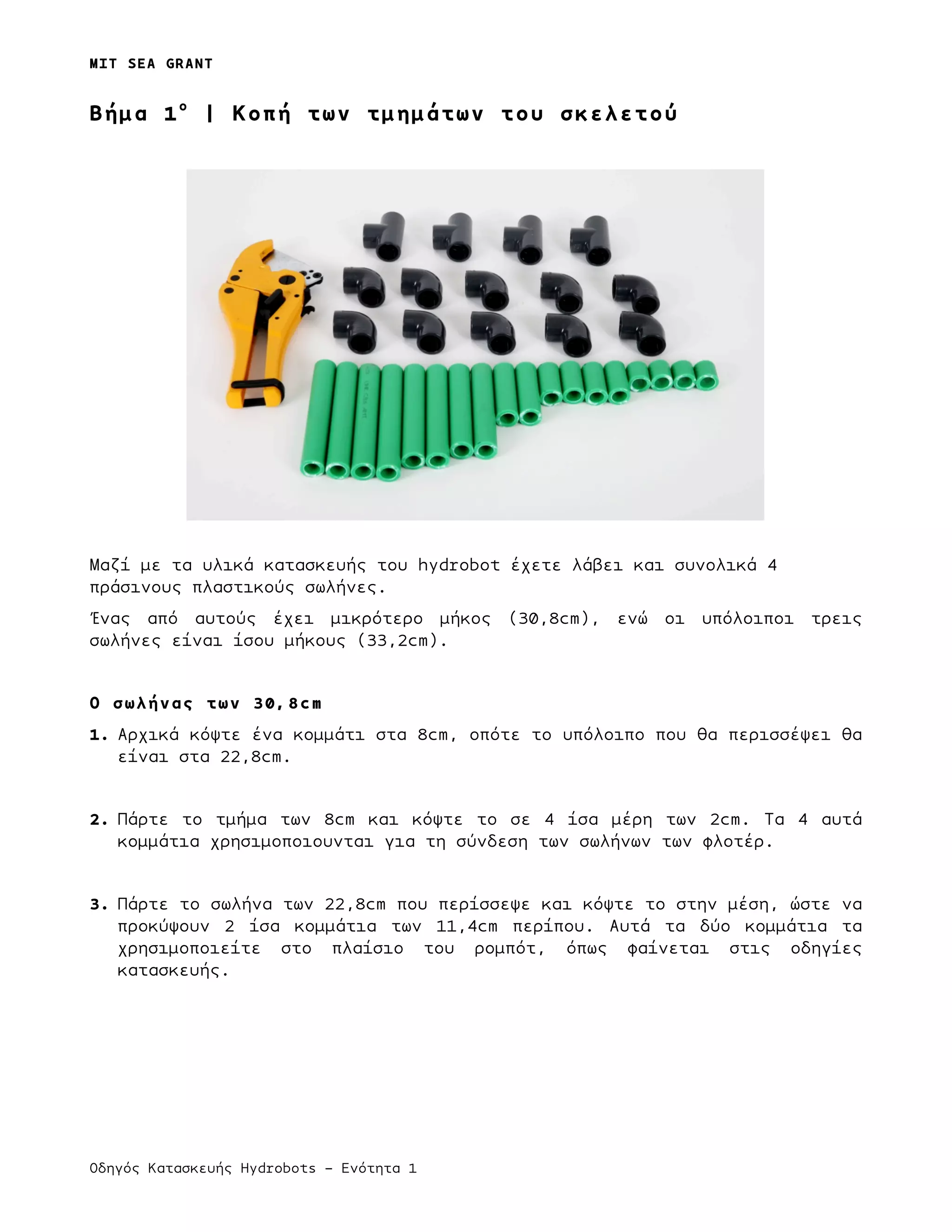 MIT SEA GRANT
Οδηγός Κατασκευής Hydrobots – Ενότητα 1
Bήµα 1ο
| Κοπή των τµηµάτων του σκελετού
Μαζί µε τα υλικά κατασκευής του hydrobot έχετε λάβει και συνολικά 4
πράσινους πλαστικούς σωλήνες.
Ένας από αυτούς έχει µικρότερο µήκος (30,8cm), ενώ οι υπόλοιποι τρεις
σωλήνες είναι ίσου µήκους (33,2cm).
Ο σωλήνας των 30,8cm
1. Αρχικά κόψτε ένα κοµµάτι στα 8cm, οπότε το υπόλοιπο που θα περισσέψει θα
είναι στα 22,8cm.
2. Πάρτε το τµήµα των 8cm και κόψτε το σε 4 ίσα µέρη των 2cm. Τα 4 αυτά
κοµµάτια χρησιµοποιουνται για τη σύνδεση των σωλήνων των φλοτέρ.
3. Πάρτε το σωλήνα των 22,8cm που περίσσεψε και κόψτε το στην µέση, ώστε να
προκύψουν 2 ίσα κοµµάτια των 11,4cm περίπου. Αυτά τα δύο κοµµάτια τα
χρησιµοποιείτε στο πλαίσιο του ροµπότ, όπως φαίνεται στις οδηγίες
κατασκευής.
 