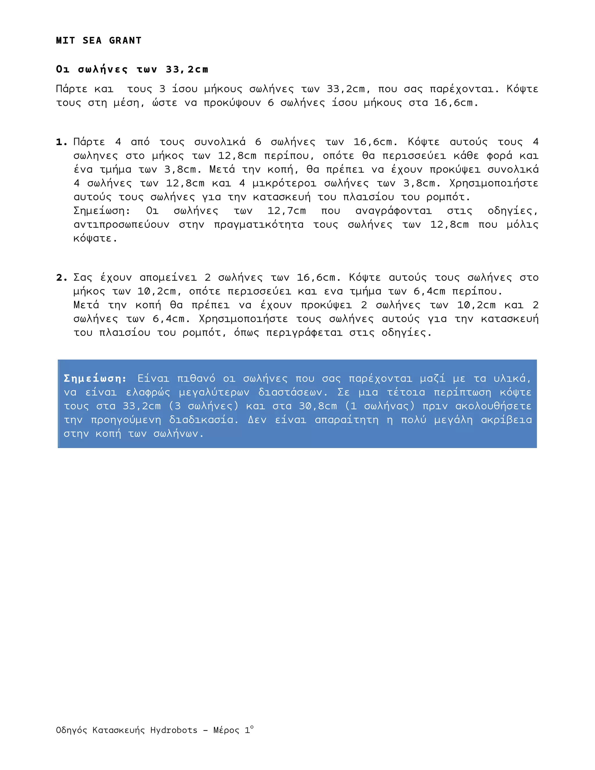 MIT SEA GRANT
	
  	
  
Οδηγός Κατασκευής Hydrobots – Μέρος 1
ο
Οι σωλήνες των 33,2cm
Πάρτε και τους 3 ίσου µήκους σωλήνες των 33,2cm, που σας παρέχονται. Κόψτε
τους στη µέση, ώστε να προκύψουν 6 σωλήνες ίσου µήκους στα 16,6cm.
1. Πάρτε 4 από τους συνολικά 6 σωλήνες των 16,6cm. Κόψτε αυτούς τους 4
σωληνες στο µήκος των 12,8cm περίπου, οπότε θα περισσεύει κάθε φορά και
ένα τµήµα των 3,8cm. Μετά την κοπή, θα πρέπει να έχουν προκύψει συνολικά
4 σωλήνες των 12,8cm και 4 µικρότεροι σωλήνες των 3,8cm. Χρησιµοποιήστε
αυτούς τους σωλήνες για την κατασκευή του πλαισίου του ροµπότ.
Σηµείωση: Οι σωλήνες των 12,7cm που αναγράφονται στις οδηγίες,
αντιπροσωπεύουν στην πραγµατικότητα τους σωλήνες των 12,8cm που µόλις
κόψατε.
2. Σας έχουν αποµείνει 2 σωλήνες των 16,6cm. Κόψτε αυτούς τους σωλήνες στο
µήκος των 10,2cm, οπότε περισσεύει και ενα τµήµα των 6,4cm περίπου.
Μετά την κοπή θα πρέπει να έχουν προκύψει 2 σωλήνες των 10,2cm και 2
σωλήνες των 6,4cm. Χρησιµοποιήστε τους σωλήνες αυτούς για την κατασκευή
του πλαισίου του ροµπότ, όπως περιγράφεται στις οδηγίες.
Σηµείωση: Είναι πιθανό οι σωλήνες που σας παρέχονται µαζί µε τα υλικά,
να είναι ελαφρώς µεγαλύτερων διαστάσεων. Σε µια τέτοια περίπτωση κόψτε
τους στα 33,2cm (3 σωλήνες) και στα 30,8cm (1 σωλήνας) πριν ακολουθήσετε
την προηγούµενη διαδικασία. Δεν είναι απαραίτητη η πολύ µεγάλη ακρίβεια
στην κοπή των σωλήνων.
 
